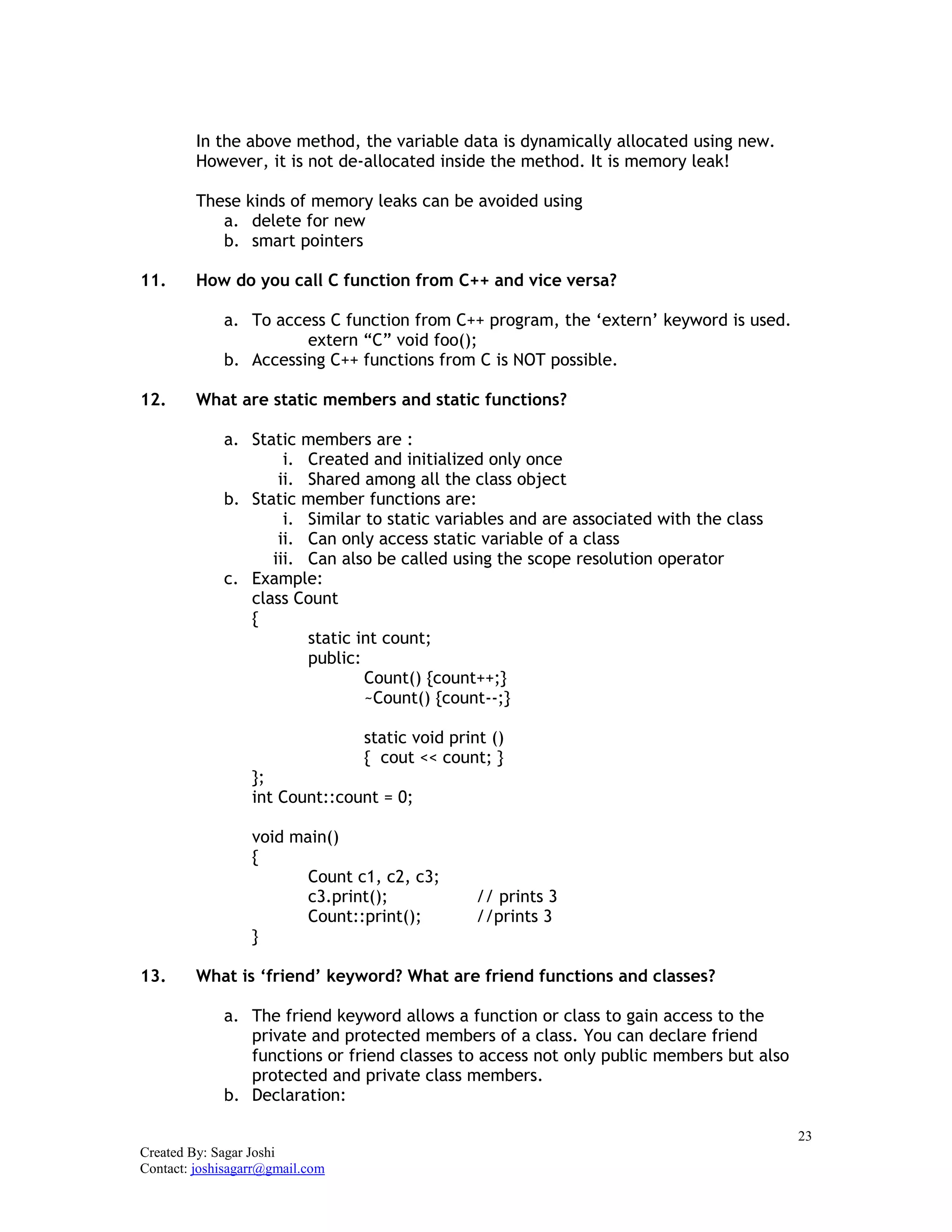 23
Created By: Sagar Joshi
Contact: joshisagarr@gmail.com
In the above method, the variable data is dynamically allocated using new.
However, it is not de-allocated inside the method. It is memory leak!
These kinds of memory leaks can be avoided using
a. delete for new
b. smart pointers
11. How do you call C function from C++ and vice versa?
a. To access C function from C++ program, the ‘extern’ keyword is used.
extern “C” void foo();
b. Accessing C++ functions from C is NOT possible.
12. What are static members and static functions?
a. Static members are :
i. Created and initialized only once
ii. Shared among all the class object
b. Static member functions are:
i. Similar to static variables and are associated with the class
ii. Can only access static variable of a class
iii. Can also be called using the scope resolution operator
c. Example:
class Count
{
static int count;
public:
Count() {count++;}
~Count() {count--;}
static void print ()
{ cout << count; }
};
int Count::count = 0;
void main()
{
Count c1, c2, c3;
c3.print(); // prints 3
Count::print(); //prints 3
}
13. What is ‘friend’ keyword? What are friend functions and classes?
a. The friend keyword allows a function or class to gain access to the
private and protected members of a class. You can declare friend
functions or friend classes to access not only public members but also
protected and private class members.
b. Declaration:
 