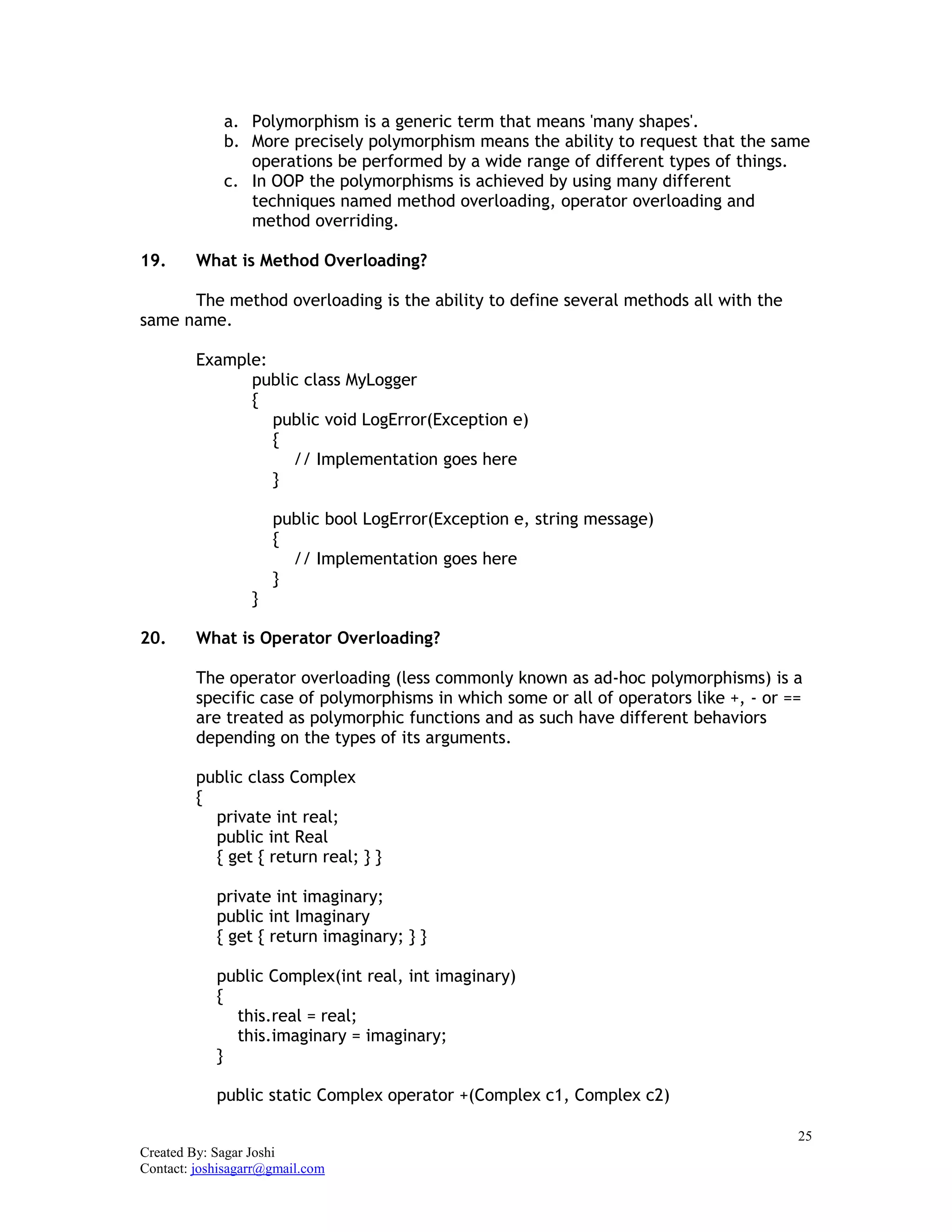 25
Created By: Sagar Joshi
Contact: joshisagarr@gmail.com
a. Polymorphism is a generic term that means 'many shapes'.
b. More precisely polymorphism means the ability to request that the same
operations be performed by a wide range of different types of things.
c. In OOP the polymorphisms is achieved by using many different
techniques named method overloading, operator overloading and
method overriding.
19. What is Method Overloading?
The method overloading is the ability to define several methods all with the
same name.
Example:
public class MyLogger
{
public void LogError(Exception e)
{
// Implementation goes here
}
public bool LogError(Exception e, string message)
{
// Implementation goes here
}
}
20. What is Operator Overloading?
The operator overloading (less commonly known as ad-hoc polymorphisms) is a
specific case of polymorphisms in which some or all of operators like +, - or ==
are treated as polymorphic functions and as such have different behaviors
depending on the types of its arguments.
public class Complex
{
private int real;
public int Real
{ get { return real; } }
private int imaginary;
public int Imaginary
{ get { return imaginary; } }
public Complex(int real, int imaginary)
{
this.real = real;
this.imaginary = imaginary;
}
public static Complex operator +(Complex c1, Complex c2)
 