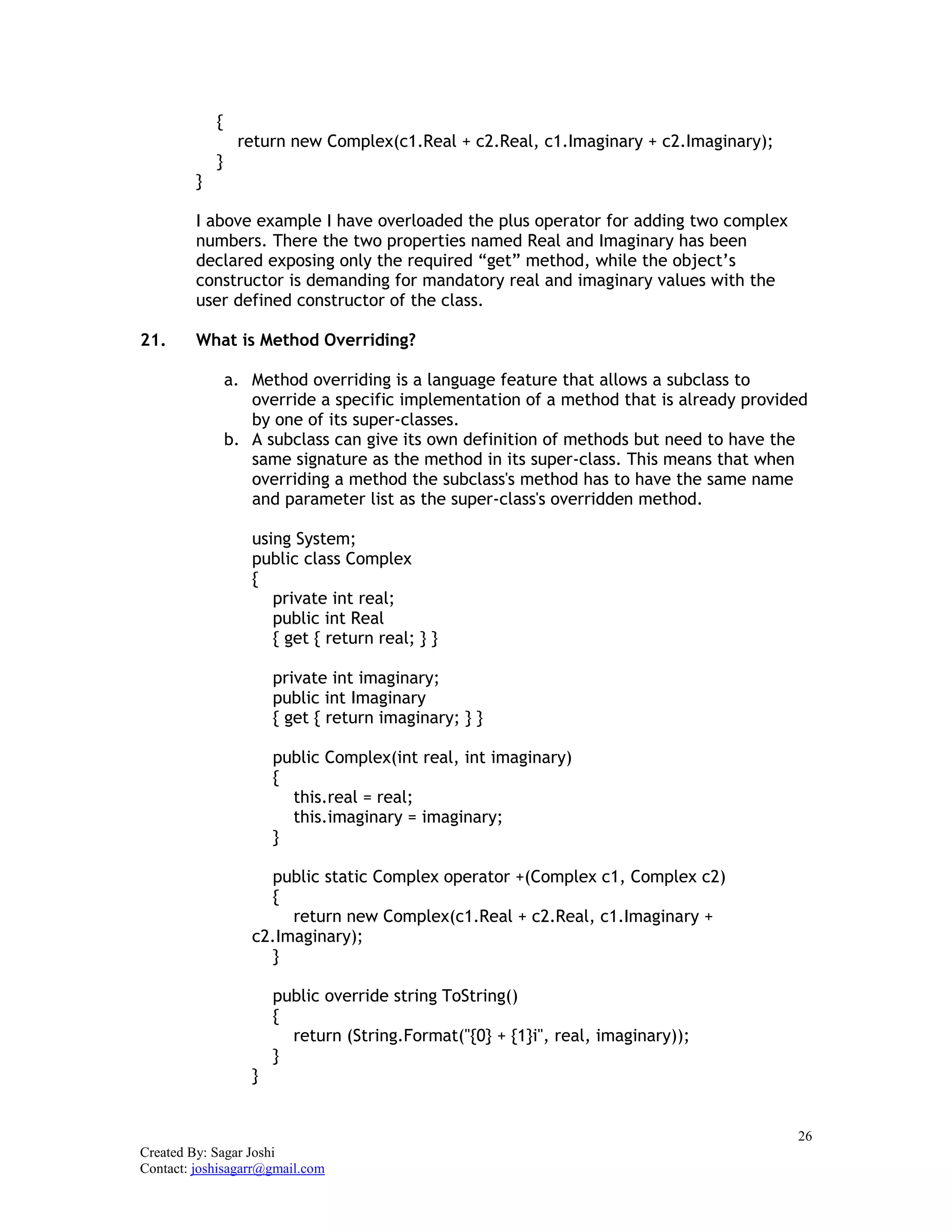26
Created By: Sagar Joshi
Contact: joshisagarr@gmail.com
{
return new Complex(c1.Real + c2.Real, c1.Imaginary + c2.Imaginary);
}
}
I above example I have overloaded the plus operator for adding two complex
numbers. There the two properties named Real and Imaginary has been
declared exposing only the required “get” method, while the object’s
constructor is demanding for mandatory real and imaginary values with the
user defined constructor of the class.
21. What is Method Overriding?
a. Method overriding is a language feature that allows a subclass to
override a specific implementation of a method that is already provided
by one of its super-classes.
b. A subclass can give its own definition of methods but need to have the
same signature as the method in its super-class. This means that when
overriding a method the subclass's method has to have the same name
and parameter list as the super-class's overridden method.
using System;
public class Complex
{
private int real;
public int Real
{ get { return real; } }
private int imaginary;
public int Imaginary
{ get { return imaginary; } }
public Complex(int real, int imaginary)
{
this.real = real;
this.imaginary = imaginary;
}
public static Complex operator +(Complex c1, Complex c2)
{
return new Complex(c1.Real + c2.Real, c1.Imaginary +
c2.Imaginary);
}
public override string ToString()
{
return (String.Format("{0} + {1}i", real, imaginary));
}
}
 