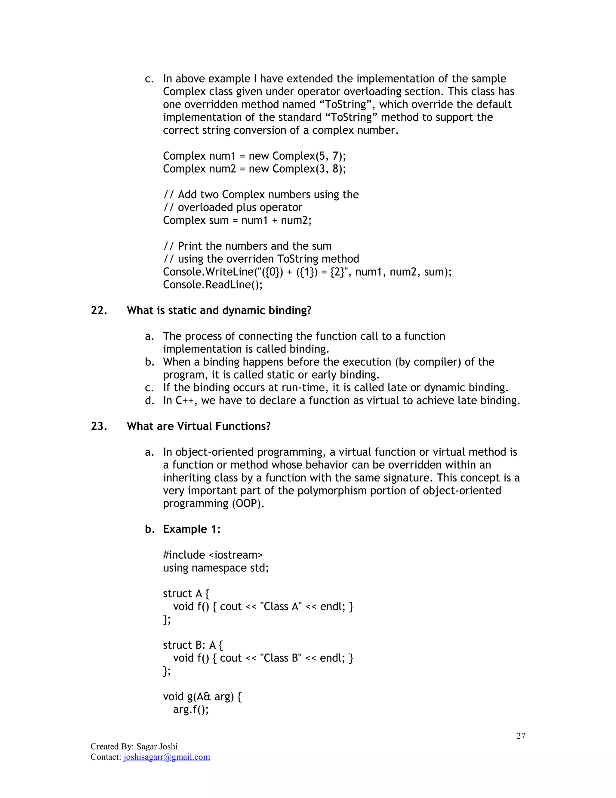 27
Created By: Sagar Joshi
Contact: joshisagarr@gmail.com
c. In above example I have extended the implementation of the sample
Complex class given under operator overloading section. This class has
one overridden method named “ToString”, which override the default
implementation of the standard “ToString” method to support the
correct string conversion of a complex number.
Complex num1 = new Complex(5, 7);
Complex num2 = new Complex(3, 8);
// Add two Complex numbers using the
// overloaded plus operator
Complex sum = num1 + num2;
// Print the numbers and the sum
// using the overriden ToString method
Console.WriteLine("({0}) + ({1}) = {2}", num1, num2, sum);
Console.ReadLine();
22. What is static and dynamic binding?
a. The process of connecting the function call to a function
implementation is called binding.
b. When a binding happens before the execution (by compiler) of the
program, it is called static or early binding.
c. If the binding occurs at run-time, it is called late or dynamic binding.
d. In C++, we have to declare a function as virtual to achieve late binding.
23. What are Virtual Functions?
a. In object-oriented programming, a virtual function or virtual method is
a function or method whose behavior can be overridden within an
inheriting class by a function with the same signature. This concept is a
very important part of the polymorphism portion of object-oriented
programming (OOP).
b. Example 1:
#include <iostream>
using namespace std;
struct A {
void f() { cout << "Class A" << endl; }
};
struct B: A {
void f() { cout << "Class B" << endl; }
};
void g(A& arg) {
arg.f();
 