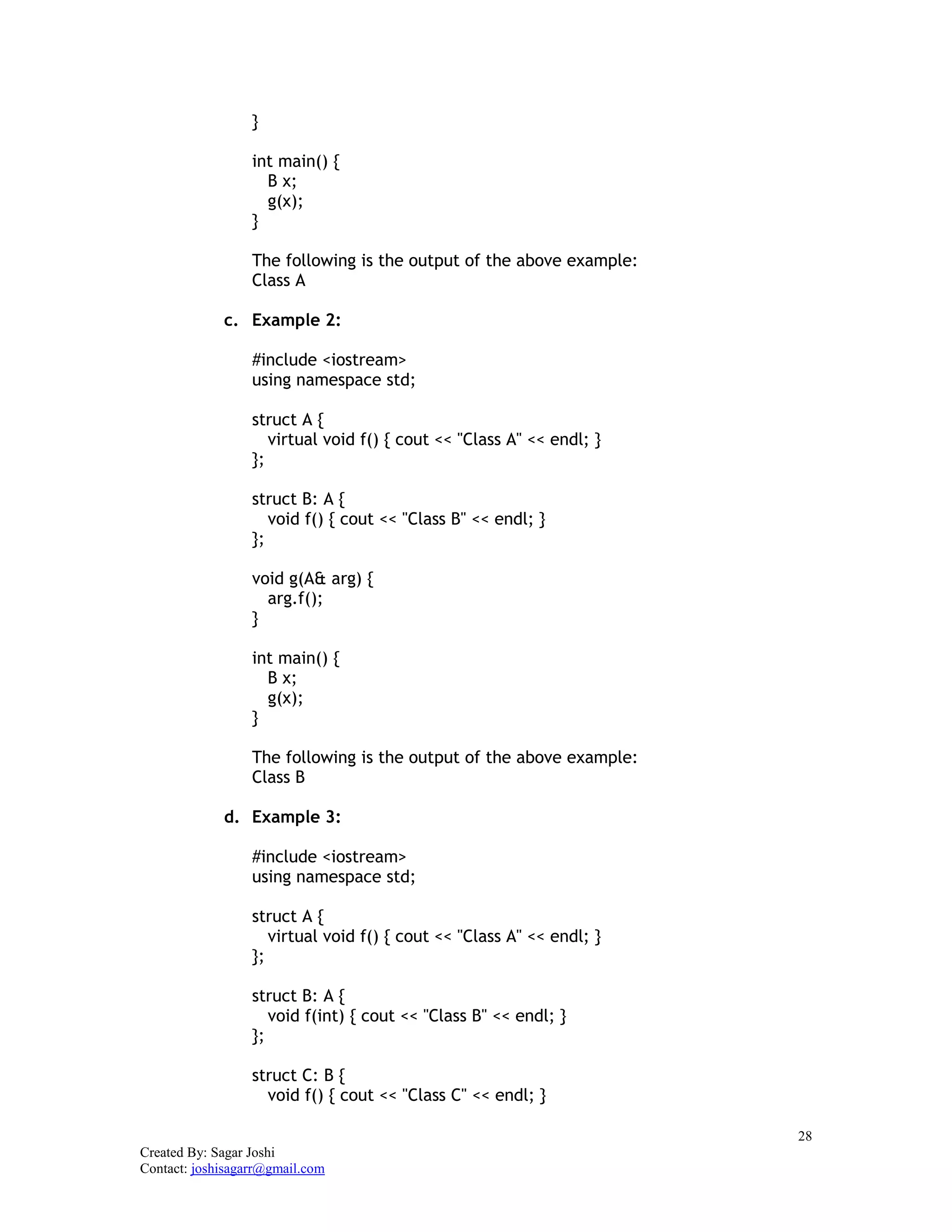 28
Created By: Sagar Joshi
Contact: joshisagarr@gmail.com
}
int main() {
B x;
g(x);
}
The following is the output of the above example:
Class A
c. Example 2:
#include <iostream>
using namespace std;
struct A {
virtual void f() { cout << "Class A" << endl; }
};
struct B: A {
void f() { cout << "Class B" << endl; }
};
void g(A& arg) {
arg.f();
}
int main() {
B x;
g(x);
}
The following is the output of the above example:
Class B
d. Example 3:
#include <iostream>
using namespace std;
struct A {
virtual void f() { cout << "Class A" << endl; }
};
struct B: A {
void f(int) { cout << "Class B" << endl; }
};
struct C: B {
void f() { cout << "Class C" << endl; }
 