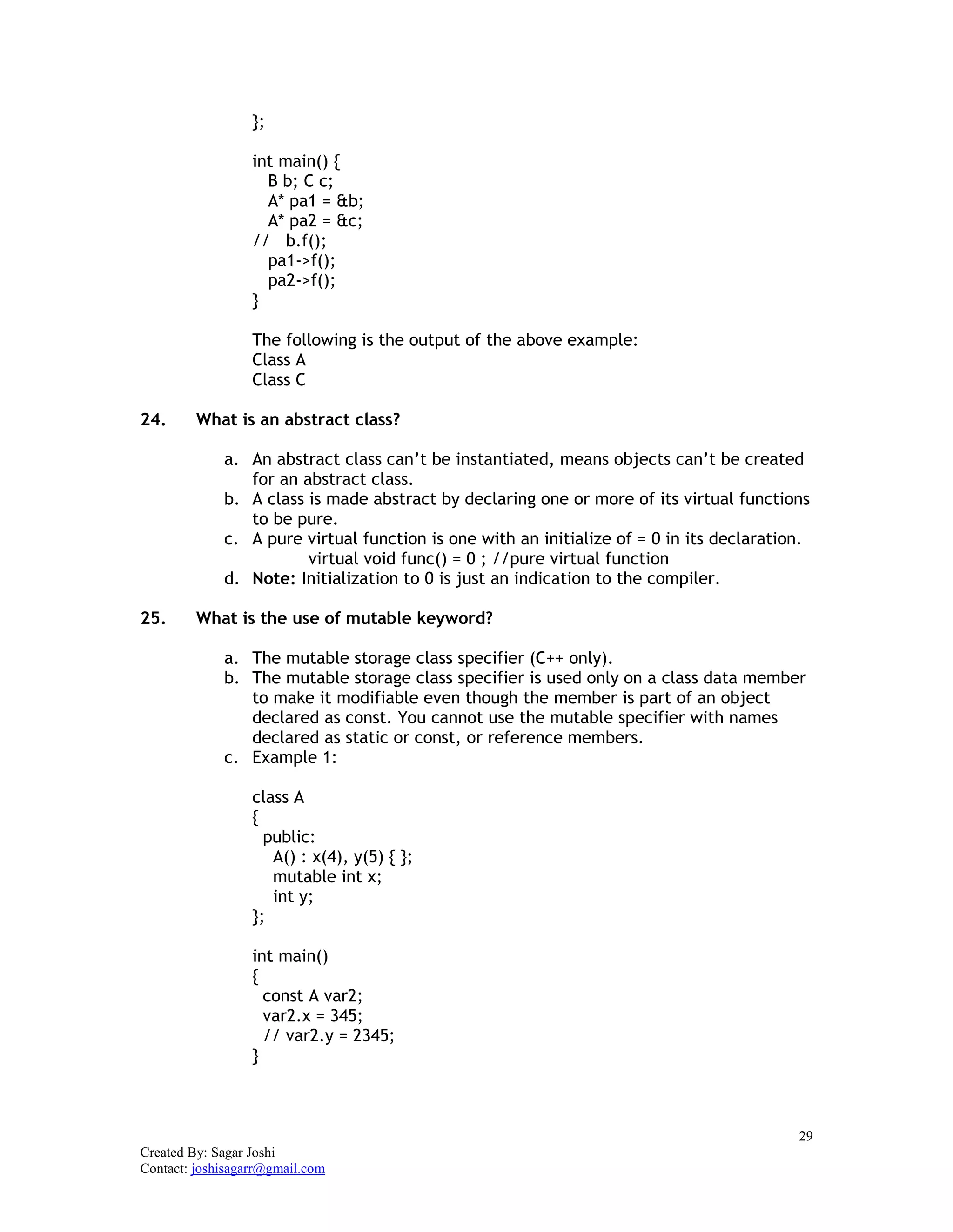 29
Created By: Sagar Joshi
Contact: joshisagarr@gmail.com
};
int main() {
B b; C c;
A* pa1 = &b;
A* pa2 = &c;
// b.f();
pa1->f();
pa2->f();
}
The following is the output of the above example:
Class A
Class C
24. What is an abstract class?
a. An abstract class can’t be instantiated, means objects can’t be created
for an abstract class.
b. A class is made abstract by declaring one or more of its virtual functions
to be pure.
c. A pure virtual function is one with an initialize of = 0 in its declaration.
virtual void func() = 0 ; //pure virtual function
d. Note: Initialization to 0 is just an indication to the compiler.
25. What is the use of mutable keyword?
a. The mutable storage class specifier (C++ only).
b. The mutable storage class specifier is used only on a class data member
to make it modifiable even though the member is part of an object
declared as const. You cannot use the mutable specifier with names
declared as static or const, or reference members.
c. Example 1:
class A
{
public:
A() : x(4), y(5) { };
mutable int x;
int y;
};
int main()
{
const A var2;
var2.x = 345;
// var2.y = 2345;
}
 