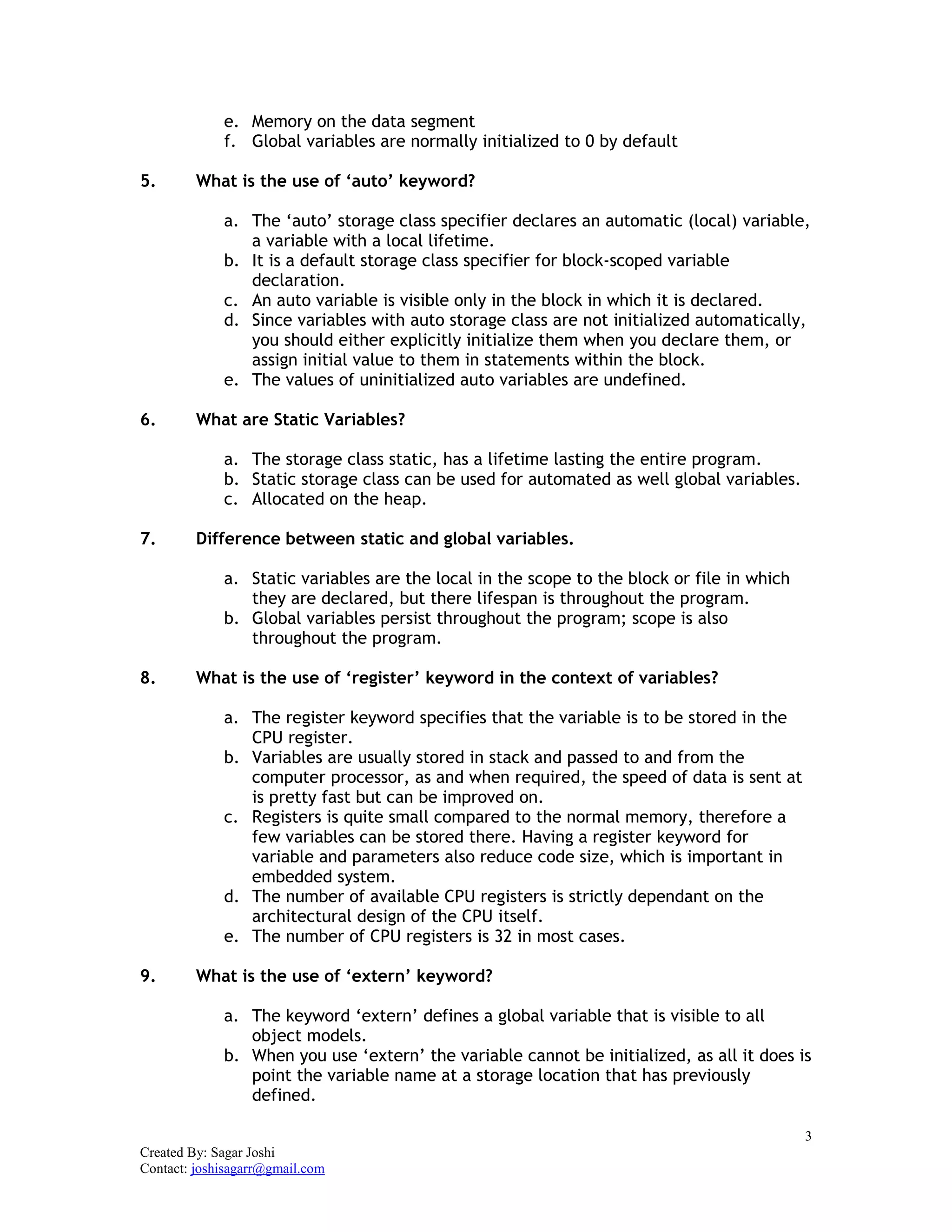 3
Created By: Sagar Joshi
Contact: joshisagarr@gmail.com
e. Memory on the data segment
f. Global variables are normally initialized to 0 by default
5. What is the use of ‘auto’ keyword?
a. The ‘auto’ storage class specifier declares an automatic (local) variable,
a variable with a local lifetime.
b. It is a default storage class specifier for block-scoped variable
declaration.
c. An auto variable is visible only in the block in which it is declared.
d. Since variables with auto storage class are not initialized automatically,
you should either explicitly initialize them when you declare them, or
assign initial value to them in statements within the block.
e. The values of uninitialized auto variables are undefined.
6. What are Static Variables?
a. The storage class static, has a lifetime lasting the entire program.
b. Static storage class can be used for automated as well global variables.
c. Allocated on the heap.
7. Difference between static and global variables.
a. Static variables are the local in the scope to the block or file in which
they are declared, but there lifespan is throughout the program.
b. Global variables persist throughout the program; scope is also
throughout the program.
8. What is the use of ‘register’ keyword in the context of variables?
a. The register keyword specifies that the variable is to be stored in the
CPU register.
b. Variables are usually stored in stack and passed to and from the
computer processor, as and when required, the speed of data is sent at
is pretty fast but can be improved on.
c. Registers is quite small compared to the normal memory, therefore a
few variables can be stored there. Having a register keyword for
variable and parameters also reduce code size, which is important in
embedded system.
d. The number of available CPU registers is strictly dependant on the
architectural design of the CPU itself.
e. The number of CPU registers is 32 in most cases.
9. What is the use of ‘extern’ keyword?
a. The keyword ‘extern’ defines a global variable that is visible to all
object models.
b. When you use ‘extern’ the variable cannot be initialized, as all it does is
point the variable name at a storage location that has previously
defined.
 