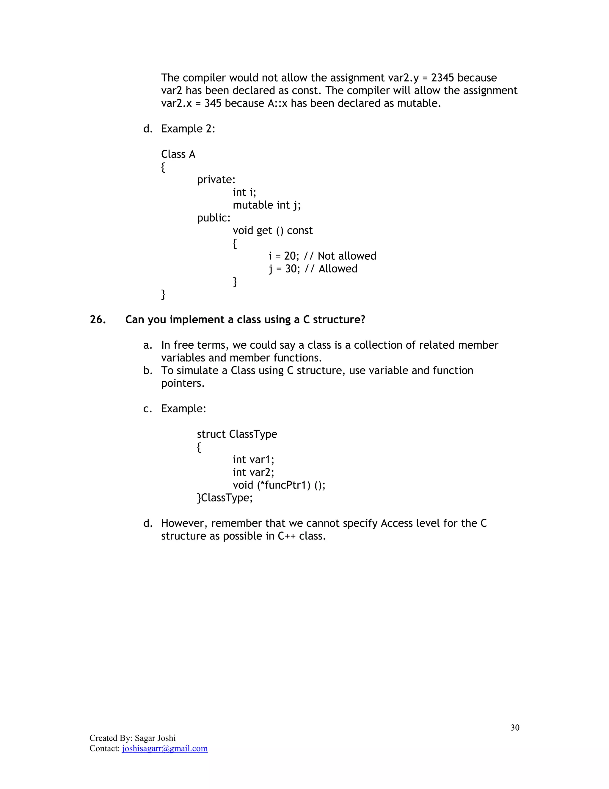 30
Created By: Sagar Joshi
Contact: joshisagarr@gmail.com
The compiler would not allow the assignment var2.y = 2345 because
var2 has been declared as const. The compiler will allow the assignment
var2.x = 345 because A::x has been declared as mutable.
d. Example 2:
Class A
{
private:
int i;
mutable int j;
public:
void get () const
{
i = 20; // Not allowed
j = 30; // Allowed
}
}
26. Can you implement a class using a C structure?
a. In free terms, we could say a class is a collection of related member
variables and member functions.
b. To simulate a Class using C structure, use variable and function
pointers.
c. Example:
struct ClassType
{
int var1;
int var2;
void (*funcPtr1) ();
}ClassType;
d. However, remember that we cannot specify Access level for the C
structure as possible in C++ class.
 