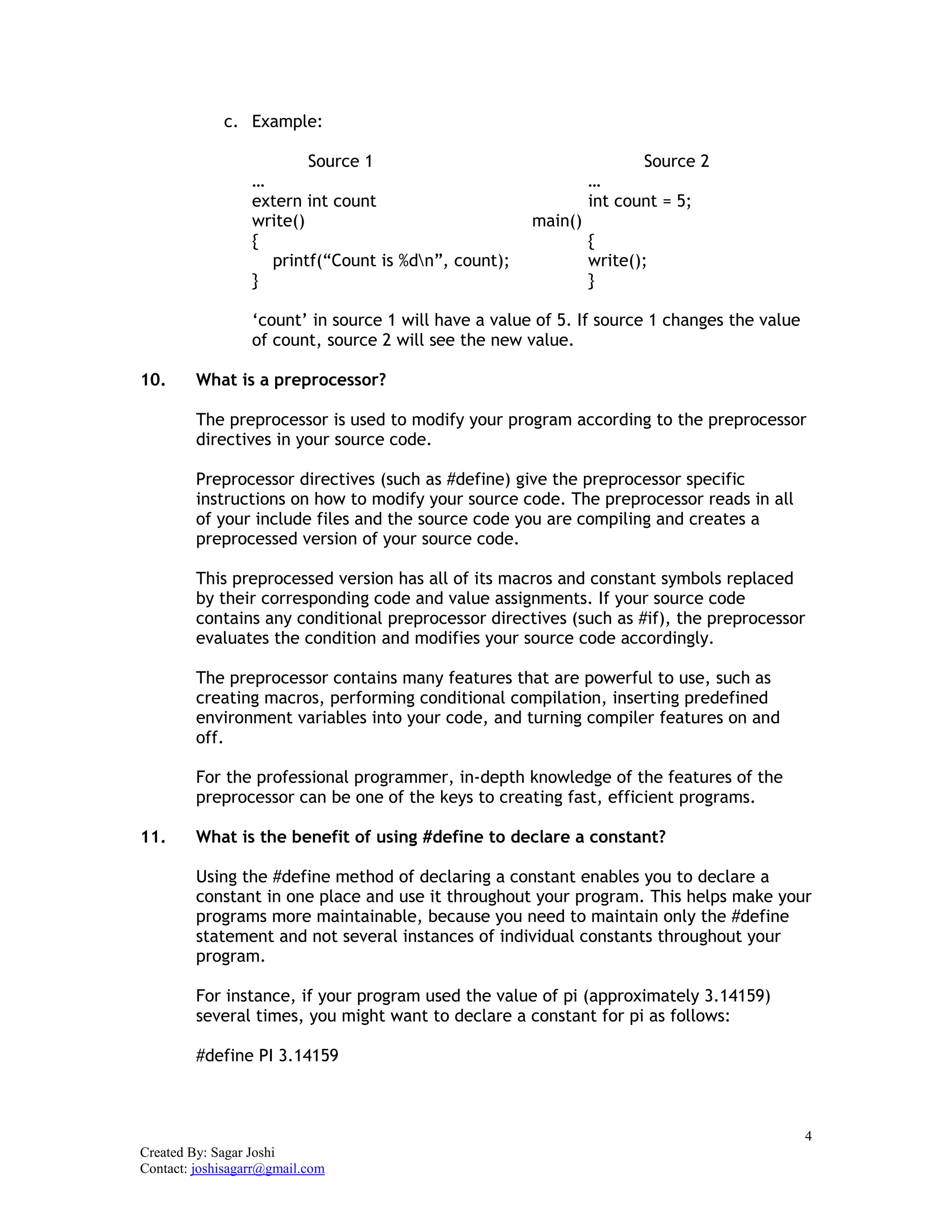 4
Created By: Sagar Joshi
Contact: joshisagarr@gmail.com
c. Example:
Source 1 Source 2
… …
extern int count int count = 5;
write() main()
{ {
printf(“Count is %dn”, count); write();
} }
‘count’ in source 1 will have a value of 5. If source 1 changes the value
of count, source 2 will see the new value.
10. What is a preprocessor?
The preprocessor is used to modify your program according to the preprocessor
directives in your source code.
Preprocessor directives (such as #define) give the preprocessor specific
instructions on how to modify your source code. The preprocessor reads in all
of your include files and the source code you are compiling and creates a
preprocessed version of your source code.
This preprocessed version has all of its macros and constant symbols replaced
by their corresponding code and value assignments. If your source code
contains any conditional preprocessor directives (such as #if), the preprocessor
evaluates the condition and modifies your source code accordingly.
The preprocessor contains many features that are powerful to use, such as
creating macros, performing conditional compilation, inserting predefined
environment variables into your code, and turning compiler features on and
off.
For the professional programmer, in-depth knowledge of the features of the
preprocessor can be one of the keys to creating fast, efficient programs.
11. What is the benefit of using #define to declare a constant?
Using the #define method of declaring a constant enables you to declare a
constant in one place and use it throughout your program. This helps make your
programs more maintainable, because you need to maintain only the #define
statement and not several instances of individual constants throughout your
program.
For instance, if your program used the value of pi (approximately 3.14159)
several times, you might want to declare a constant for pi as follows:
#define PI 3.14159
 