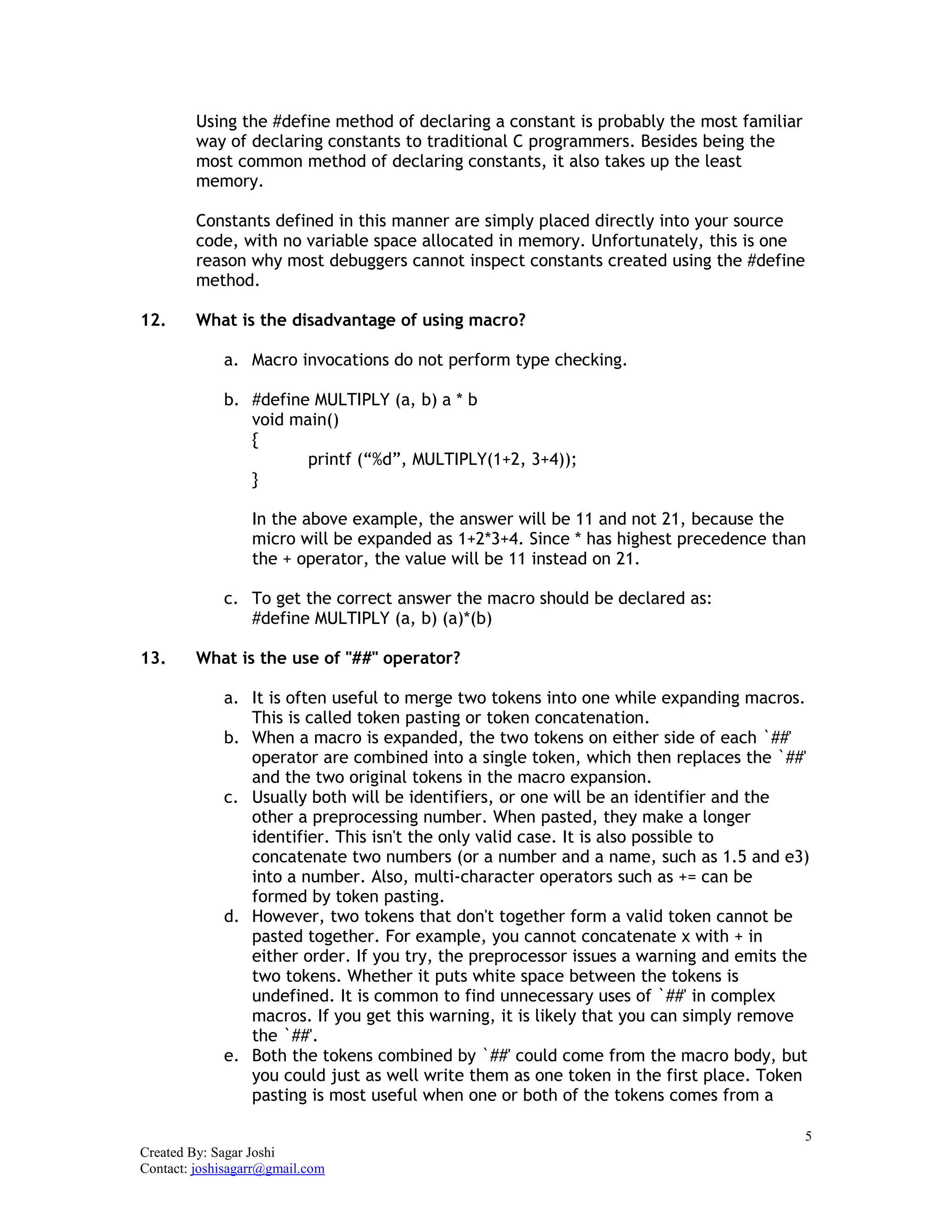 5
Created By: Sagar Joshi
Contact: joshisagarr@gmail.com
Using the #define method of declaring a constant is probably the most familiar
way of declaring constants to traditional C programmers. Besides being the
most common method of declaring constants, it also takes up the least
memory.
Constants defined in this manner are simply placed directly into your source
code, with no variable space allocated in memory. Unfortunately, this is one
reason why most debuggers cannot inspect constants created using the #define
method.
12. What is the disadvantage of using macro?
a. Macro invocations do not perform type checking.
b. #define MULTIPLY (a, b) a * b
void main()
{
printf (“%d”, MULTIPLY(1+2, 3+4));
}
In the above example, the answer will be 11 and not 21, because the
micro will be expanded as 1+2*3+4. Since * has highest precedence than
the + operator, the value will be 11 instead on 21.
c. To get the correct answer the macro should be declared as:
#define MULTIPLY (a, b) (a)*(b)
13. What is the use of "##" operator?
a. It is often useful to merge two tokens into one while expanding macros.
This is called token pasting or token concatenation.
b. When a macro is expanded, the two tokens on either side of each `##'
operator are combined into a single token, which then replaces the `##'
and the two original tokens in the macro expansion.
c. Usually both will be identifiers, or one will be an identifier and the
other a preprocessing number. When pasted, they make a longer
identifier. This isn't the only valid case. It is also possible to
concatenate two numbers (or a number and a name, such as 1.5 and e3)
into a number. Also, multi-character operators such as += can be
formed by token pasting.
d. However, two tokens that don't together form a valid token cannot be
pasted together. For example, you cannot concatenate x with + in
either order. If you try, the preprocessor issues a warning and emits the
two tokens. Whether it puts white space between the tokens is
undefined. It is common to find unnecessary uses of `##' in complex
macros. If you get this warning, it is likely that you can simply remove
the `##'.
e. Both the tokens combined by `##' could come from the macro body, but
you could just as well write them as one token in the first place. Token
pasting is most useful when one or both of the tokens comes from a
 