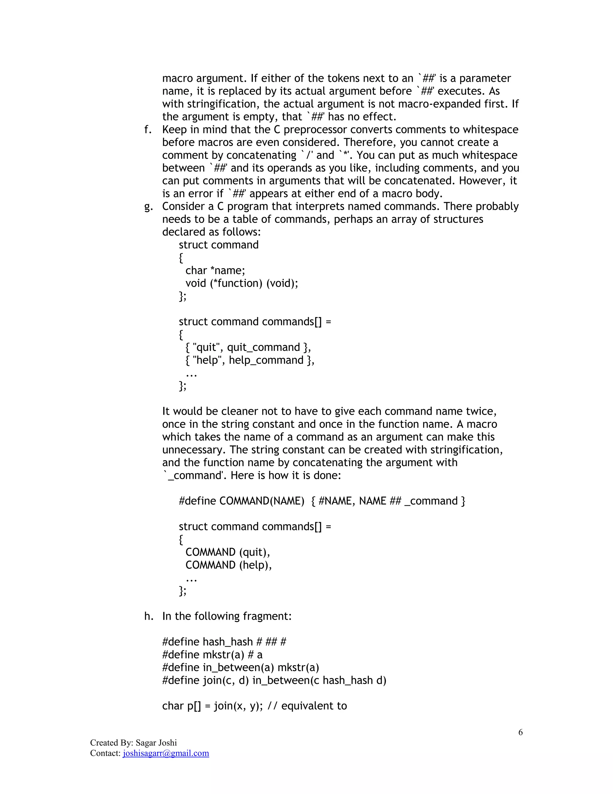 6
Created By: Sagar Joshi
Contact: joshisagarr@gmail.com
macro argument. If either of the tokens next to an `##' is a parameter
name, it is replaced by its actual argument before `##' executes. As
with stringification, the actual argument is not macro-expanded first. If
the argument is empty, that `##' has no effect.
f. Keep in mind that the C preprocessor converts comments to whitespace
before macros are even considered. Therefore, you cannot create a
comment by concatenating `/' and `*'. You can put as much whitespace
between `##' and its operands as you like, including comments, and you
can put comments in arguments that will be concatenated. However, it
is an error if `##' appears at either end of a macro body.
g. Consider a C program that interprets named commands. There probably
needs to be a table of commands, perhaps an array of structures
declared as follows:
struct command
{
char *name;
void (*function) (void);
};
struct command commands[] =
{
{ "quit", quit_command },
{ "help", help_command },
...
};
It would be cleaner not to have to give each command name twice,
once in the string constant and once in the function name. A macro
which takes the name of a command as an argument can make this
unnecessary. The string constant can be created with stringification,
and the function name by concatenating the argument with
`_command'. Here is how it is done:
#define COMMAND(NAME) { #NAME, NAME ## _command }
struct command commands[] =
{
COMMAND (quit),
COMMAND (help),
...
};
h. In the following fragment:
#define hash_hash # ## #
#define mkstr(a) # a
#define in_between(a) mkstr(a)
#define join(c, d) in_between(c hash_hash d)
char p[] = join(x, y); // equivalent to
 