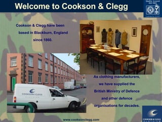 Welcome to Cookson & Clegg Cookson & Clegg have been based in Blackburn, England since 1860.   As clothing manufacturers, we have supplied the British Ministry of Defence and other defence organisations for decades. 