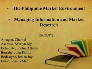 • The Philippine Market Environment
• Managing Information and Market
Research
(GROUP 2)
Amagan, Charnel
Asedillo, Sharlyn Joy
Belmonte, Sophia Alliana
Bersabe, John Phillip
Bodestyne, Jenica Joy
Burro, Joanna Mae
 