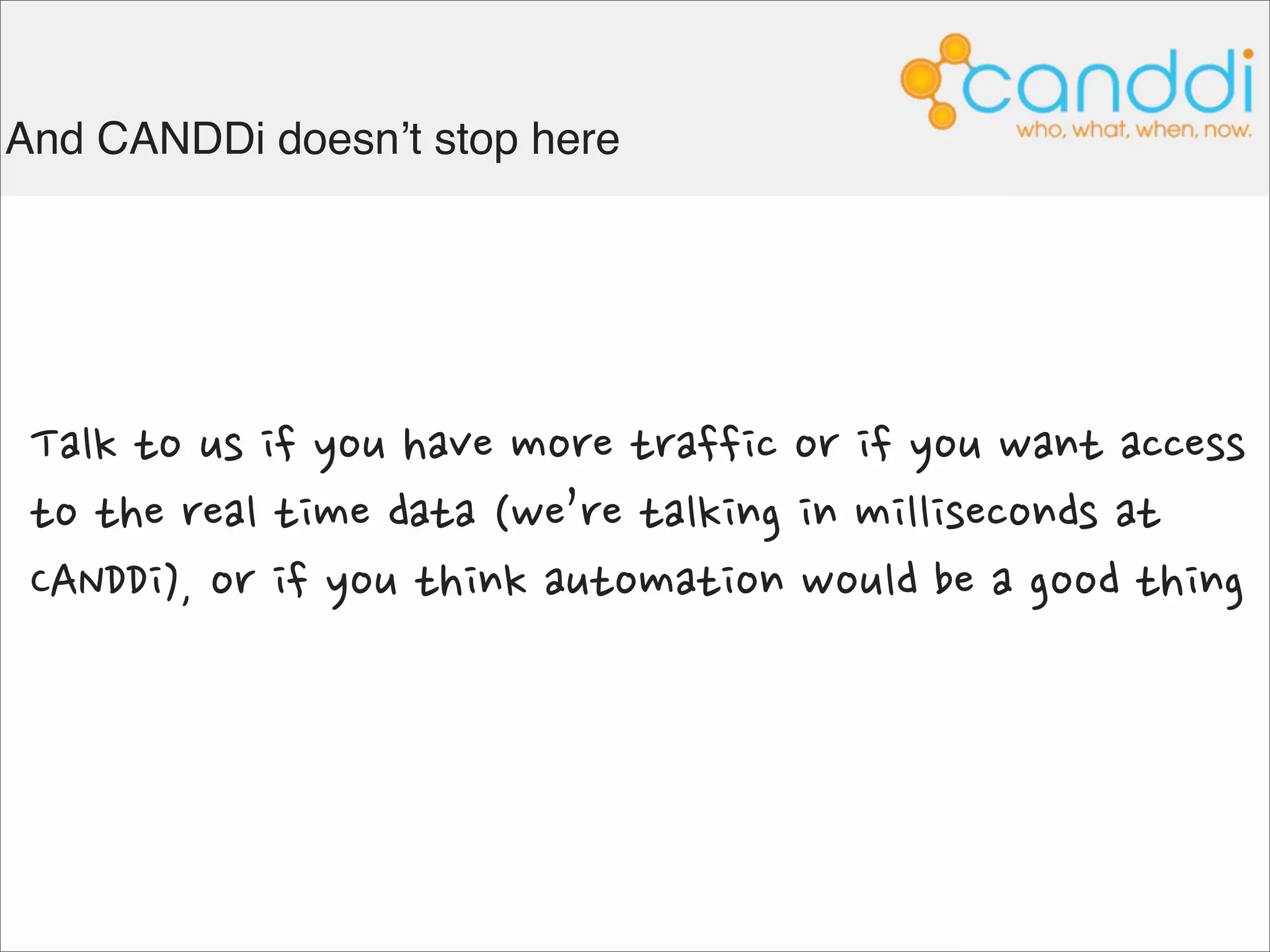 And our customers tell us it works for them



  With Canddi Insights, we enjoy a level of detail that goes far beyond that
  of traditional analytics tools. This has helped us to identify new
  opportunities that previously might not have come our way. Canddi is very
  easy to use, does not pose us any data protection worries and works well
  with our email marketing system.
                                   Richard Clothier, Marketing Manager, Phoenix Datacom




                 Seeing prospects returning to our website and downloading materials has
                 dramatically helped our sales team focusing on the right leads and win
                 business we would not have suspected otherwise.
                                                               Amy Green, Marketing Manager, SolutionsPT
 