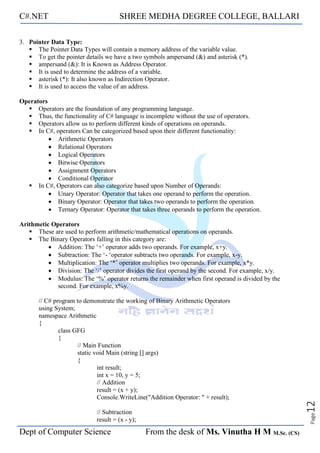 C#.NET SHREE MEDHA DEGREE COLLEGE, BALLARI
Dept of Computer Science From the desk of Ms. Vinutha H M M.Sc. (CS)
Page
12
3. Pointer Data Type:
▪ The Pointer Data Types will contain a memory address of the variable value.
▪ To get the pointer details we have a two symbols ampersand (&) and asterisk (*).
▪ ampersand (&): It is Known as Address Operator.
▪ It is used to determine the address of a variable.
▪ asterisk (*): It also known as Indirection Operator.
▪ It is used to access the value of an address.
Operators
▪ Operators are the foundation of any programming language.
▪ Thus, the functionality of C# language is incomplete without the use of operators.
▪ Operators allow us to perform different kinds of operations on operands.
▪ In C#, operators Can be categorized based upon their different functionality:
• Arithmetic Operators
• Relational Operators
• Logical Operators
• Bitwise Operators
• Assignment Operators
• Conditional Operator
▪ In C#, Operators can also categorize based upon Number of Operands:
• Unary Operator: Operator that takes one operand to perform the operation.
• Binary Operator: Operator that takes two operands to perform the operation.
• Ternary Operator: Operator that takes three operands to perform the operation.
Arithmetic Operators
▪ These are used to perform arithmetic/mathematical operations on operands.
▪ The Binary Operators falling in this category are:
• Addition: The ‘+’ operator adds two operands. For example, x+y.
• Subtraction: The ‘- ‘operator subtracts two operands. For example, x-y.
• Multiplication: The ‘*’ operator multiplies two operands. For example, x*y.
• Division: The ‘/’ operator divides the first operand by the second. For example, x/y.
• Modulus: The ‘%’ operator returns the remainder when first operand is divided by the
second. For example, x%y.
// C# program to demonstrate the working of Binary Arithmetic Operators
using System;
namespace Arithmetic
{
class GFG
{
// Main Function
static void Main (string [] args)
{
int result;
int x = 10, y = 5;
// Addition
result = (x + y);
Console.WriteLine("Addition Operator: " + result);
// Subtraction
result = (x - y);
 