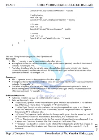 C#.NET SHREE MEDHA DEGREE COLLEGE, BALLARI
Dept of Computer Science From the desk of Ms. Vinutha H M M.Sc. (CS)
Page
13
Console.WriteLine("Subtraction Operator: " + result);
// Multiplication
result = (x * y);
Console.WriteLine("Multiplication Operator: "+ result);
// Division
result = (x / y);
Console.WriteLine("Division Operator: " + result);
// Modulo
result = (x % y);
Console.WriteLine("Modulo Operator: " + result);
}
}
}
The ones falling into the category of Unary Operators are:
Increment:
▪ The ‘++’ operator is used to increment the value of an integer.
▪ When placed before the variable name (also called pre-increment operator), its value is incremented
instantly. For example, ++x.
▪ And when it is placed after the variable name (also called post-increment operator), its value is
preserved temporarily until the execution of this statement and it gets updated before the execution
of the next statement. For example, x++.
Decrement:
▪ The ‘– ‘operator is used to decrement the value of an integer.
▪ When placed before the variable name (also called pre-decrement operator), its value is decremented
instantly. For example, –x.
▪ And when it is placed after the variable name (also called post-decrement operator), its value is
preserved temporarily until the execution of this statement and it gets updated before the execution
of the next statement. For example, x–.
Relational Operators:
▪ Relational operators are used for comparison of two values.
▪ Let’s see them one by one:
• ‘=='(Equal To) operator checks whether the two given operands are equal or not. If so, it returns
true. Otherwise, it returns false. For example, 5==5 will return true.
• ‘! ='(Not Equal To) operator checks whether the two given operands are equal or not. If not, it
returns true. Otherwise, it returns false. It is the exact boolean complement of the ‘==’ operator.
For example, 5! =5 will return false.
• ‘>'(Greater Than) operator checks whether the first operand is greater than the second operand. If
so, it returns true. Otherwise, it returns false. For example, 6>5 will return true.
• ‘< ‘(Less Than) operator checks whether the first operand is lesser than the second operand. If so,
it returns true. Otherwise, it returns false. For example, 6<5 will return false.
• ‘>='(Greater Than Equal To) operator checks whether the first operand is greater than or equal to
the second operand. If so, it returns true. Otherwise, it returns false. For example, 5>=5 will
return true.
 