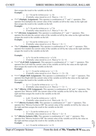 C#.NET SHREE MEDHA DEGREE COLLEGE, BALLARI
Dept of Computer Science From the desk of Ms. Vinutha H M M.Sc. (CS)
Page
17
then assigns the result to the variable on the left.
Example:
o (a -= b) can be written as (a = a - b)
o If initially value stored in a is 8. Then (a -= 6) = 2.
• “*=” (Multiply Assignment): This operator is combination of ‘*’ and ‘=’ operators. This
operator first multiplies the current value of the variable on left to the value on the right and
then assigns the result to the variable on the left.
Example:
o (a *= b) can be written as (a = a * b)
o If initially value stored in a is 5. Then (a *= 6) = 30.
• “/=” (Division Assignment): This operator is combination of ‘/’ and ‘=’ operators. This
operator first divides the current value of the variable on left by the value on the right and then
assigns the result to the variable on the left.
Example:
o (a /= b) can be written as (a = a / b)
o If initially value stored in a is 6. Then (a /= 2) = 3.
• “%=” (Modulus Assignment): This operator is combination of ‘%’ and ‘=’ operators. This
operator first modulo the current value of the variable on left by the value on the right and then
assigns the result to the variable on the left.
Example:
o (a %= b) can be written as (a = a % b)
o If initially value stored in a is 6. Then (a %= 2) = 0.
• “<<=” (Left Shift Assignment): This operator is combination of ‘<< ‘and ‘=’ operators. This
operator first Left shift the current value of the variable on left by the value on the right and
then assigns the result to the variable on the left.
Example:
o (a <<= 2) can be written as (a = a << 2)
o If initially value stored in a is 6. Then (a <<= 2) = 24.
• “>>=” (Right Shift Assignment): This operator is combination of ‘>>’ and ‘=’ operators. This
operator first Right shift the current value of the variable on left by the value on the right and
then assigns the result to the variable on the left.
Example:
o (a >>= 2) can be written as (a = a >> 2)
o If initially value stored in a is 6. Then (a >>= 2) = 1.
• “&=” (Bitwise AND Assignment): This operator is combination of ‘&’ and ‘=’ operators. This
operator first “Bitwise AND” the current value of the variable on the left by the value on the
right and then assigns the result to the variable on the left.
Example:
o (a &= 2) can be written as (a = a & 2)
o If initially value stored in a is 6. Then (a &= 2) = 2.
• “^=” (Bitwise Exclusive OR): This operator is combination of ‘^’ and ‘=’ operators. This
operator first “Bitwise Exclusive OR” the current value of the variable on left by the value on
the right and then assigns the result to the variable on the left.
Example:
o (a ^= 2) can be written as (a = a ^ 2)
o If initially value stored in a is 6. Then (a ^= 2) = 4.
• “|=” (Bitwise Inclusive OR): This operator is combination of ‘|’ and ‘=’ operators. This
operator first “Bitwise Inclusive OR” the current value of the variable on left by the value on
the right and then assigns the result to the variable on the left.
Example:
o (a |= 2) can be written as (a = a | 2)
 