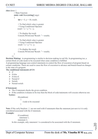 C#.NET SHREE MEDHA DEGREE COLLEGE, BALLARI
Dept of Computer Science From the desk of Ms. Vinutha H M M.Sc. (CS)
Page
20
class demo {
// Main Function
static void Main(string[] args)
{
int x = 5, y = 10, result;
// To find which value is greater
// Using Conditional Operator
result = x > y ? x : y;
// To display the result
Console.WriteLine("Result: " + result);
// To find which value is greater
// Using Conditional Operator
result = x < y ? x : y;
// To display the result
Console.WriteLine("Result: " + result);
}
}}
Decision Making: in programming is similar to decision making in real life. In programming too, a
certain block of code needs to be executed when some condition is fulfilled.
A programming language uses control statements to control the flow of execution of program based on
certain conditions. These are used to cause the flow of execution to advance and branch based on changes
to the state of a program.
The conditional statements of C#:
➢ if
➢ if-else
➢ if-else-if
➢ Nested if
➢ Switch
➢ Nested switch
if Statement:
➢ The if statement checks the given condition.
➢ If the condition evaluates to be true then the block of code/statements will execute otherwise not.
Syntax:
if(condition)
{
//code to be executed
}
Note: If the curly brackets { } are not used with if statements than the statement just next to it is only
considered associated with the if statement.
Example:
if (condition)
statement 1;
statement 2;
In this example, only statement 1 is considered to be associated with the if statement.
 