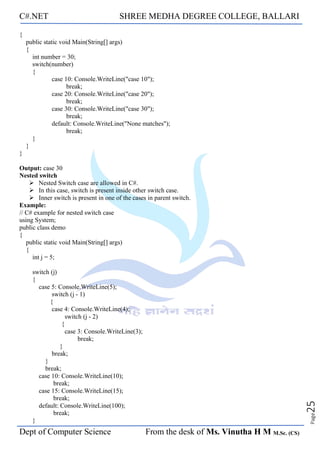 C#.NET SHREE MEDHA DEGREE COLLEGE, BALLARI
Dept of Computer Science From the desk of Ms. Vinutha H M M.Sc. (CS)
Page
25
{
public static void Main(String[] args)
{
int number = 30;
switch(number)
{
case 10: Console.WriteLine("case 10");
break;
case 20: Console.WriteLine("case 20");
break;
case 30: Console.WriteLine("case 30");
break;
default: Console.WriteLine("None matches");
break;
}
}
}
Output: case 30
Nested switch
➢ Nested Switch case are allowed in C#.
➢ In this case, switch is present inside other switch case.
➢ Inner switch is present in one of the cases in parent switch.
Example:
// C# example for nested switch case
using System;
public class demo
{
public static void Main(String[] args)
{
int j = 5;
switch (j)
{
case 5: Console.WriteLine(5);
switch (j - 1)
{
case 4: Console.WriteLine(4);
switch (j - 2)
{
case 3: Console.WriteLine(3);
break;
}
break;
}
break;
case 10: Console.WriteLine(10);
break;
case 15: Console.WriteLine(15);
break;
default: Console.WriteLine(100);
break;
}
 