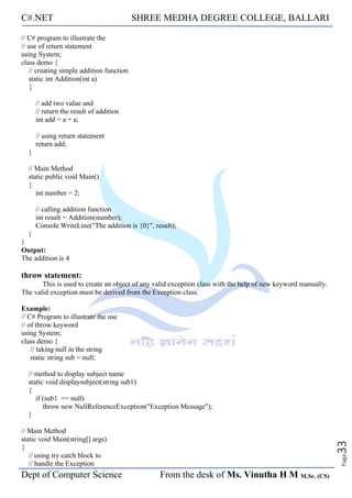 C#.NET SHREE MEDHA DEGREE COLLEGE, BALLARI
Dept of Computer Science From the desk of Ms. Vinutha H M M.Sc. (CS)
Page
33
// C# program to illustrate the
// use of return statement
using System;
class demo {
// creating simple addition function
static int Addition(int a)
{
// add two value and
// return the result of addition
int add = a + a;
// using return statement
return add;
}
// Main Method
static public void Main()
{
int number = 2;
// calling addition function
int result = Addition(number);
Console.WriteLine("The addition is {0}", result);
}
}
Output:
The addition is 4
throw statement:
This is used to create an object of any valid exception class with the help of new keyword manually.
The valid exception must be derived from the Exception class.
Example:
// C# Program to illustrate the use
// of throw keyword
using System;
class demo {
// taking null in the string
static string sub = null;
// method to display subject name
static void displaysubject(string sub1)
{
if (sub1 == null)
throw new NullReferenceException("Exception Message");
}
// Main Method
static void Main(string[] args)
{
// using try catch block to
// handle the Exception
 