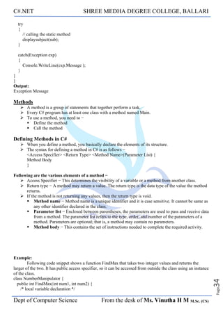C#.NET SHREE MEDHA DEGREE COLLEGE, BALLARI
Dept of Computer Science From the desk of Ms. Vinutha H M M.Sc. (CS)
Page
34
try
{
// calling the static method
displaysubject(sub);
}
catch(Exception exp)
{
Console.WriteLine(exp.Message );
}
}
}
Output:
Exception Message
Methods
➢ A method is a group of statements that together perform a task.
➢ Every C# program has at least one class with a method named Main.
➢ To use a method, you need to −
▪ Define the method
▪ Call the method
Defining Methods in C#
➢ When you define a method, you basically declare the elements of its structure.
➢ The syntax for defining a method in C# is as follows −
<Access Specifier> <Return Type> <Method Name>(Parameter List) {
Method Body
}
Following are the various elements of a method −
➢ Access Specifier − This determines the visibility of a variable or a method from another class.
➢ Return type − A method may return a value. The return type is the data type of the value the method
returns.
➢ If the method is not returning any values, then the return type is void.
▪ Method name − Method name is a unique identifier and it is case sensitive. It cannot be same as
any other identifier declared in the class.
▪ Parameter list − Enclosed between parentheses, the parameters are used to pass and receive data
from a method. The parameter list refers to the type, order, and number of the parameters of a
method. Parameters are optional; that is, a method may contain no parameters.
▪ Method body − This contains the set of instructions needed to complete the required activity.
Example:
Following code snippet shows a function FindMax that takes two integer values and returns the
larger of the two. It has public access specifier, so it can be accessed from outside the class using an instance
of the class.
class NumberManipulator {
public int FindMax(int num1, int num2) {
/* local variable declaration */
 