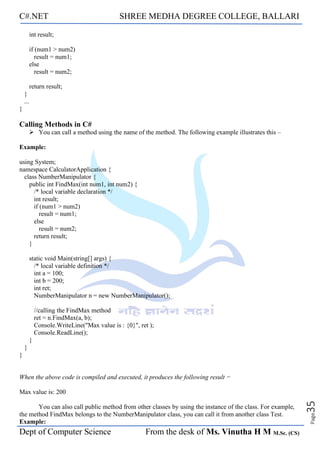 C#.NET SHREE MEDHA DEGREE COLLEGE, BALLARI
Dept of Computer Science From the desk of Ms. Vinutha H M M.Sc. (CS)
Page
35
int result;
if (num1 > num2)
result = num1;
else
result = num2;
return result;
}
...
}
Calling Methods in C#
➢ You can call a method using the name of the method. The following example illustrates this –
Example:
using System;
namespace CalculatorApplication {
class NumberManipulator {
public int FindMax(int num1, int num2) {
/* local variable declaration */
int result;
if (num1 > num2)
result = num1;
else
result = num2;
return result;
}
static void Main(string[] args) {
/* local variable definition */
int a = 100;
int b = 200;
int ret;
NumberManipulator n = new NumberManipulator();
//calling the FindMax method
ret = n.FindMax(a, b);
Console.WriteLine("Max value is : {0}", ret );
Console.ReadLine();
}
}
}
When the above code is compiled and executed, it produces the following result −
Max value is: 200
You can also call public method from other classes by using the instance of the class. For example,
the method FindMax belongs to the NumberManipulator class, you can call it from another class Test.
Example:
 