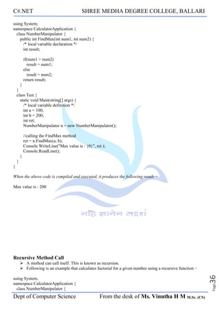 C#.NET SHREE MEDHA DEGREE COLLEGE, BALLARI
Dept of Computer Science From the desk of Ms. Vinutha H M M.Sc. (CS)
Page
36
using System;
namespace CalculatorApplication {
class NumberManipulator {
public int FindMax(int num1, int num2) {
/* local variable declaration */
int result;
if(num1 > num2)
result = num1;
else
result = num2;
return result;
}
}
class Test {
static void Main(string[] args) {
/* local variable definition */
int a = 100;
int b = 200;
int ret;
NumberManipulator n = new NumberManipulator();
//calling the FindMax method
ret = n.FindMax(a, b);
Console.WriteLine("Max value is : {0}", ret );
Console.ReadLine();
}
}
}
When the above code is compiled and executed, it produces the following result −
Max value is : 200
Recursive Method Call
➢ A method can call itself. This is known as recursion.
➢ Following is an example that calculates factorial for a given number using a recursive function −
using System;
namespace CalculatorApplication {
class NumberManipulator {
 