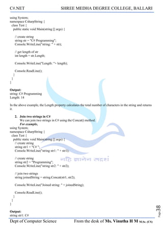C#.NET SHREE MEDHA DEGREE COLLEGE, BALLARI
Dept of Computer Science From the desk of Ms. Vinutha H M M.Sc. (CS)
Page
38
using System;
namespace CsharpString {
class Test {
public static void Main(string [] args) {
// create string
string str = "C# Programming";
Console.WriteLine("string: " + str);
// get length of str
int length = str.Length;
Console.WriteLine("Length: "+ length);
Console.ReadLine();
}
}
}
Output:
string: C# Programming
Length: 14
In the above example, the Length property calculates the total number of characters in the string and returns
it.
2. Join two strings in C#
We can join two strings in C# using the Concat() method.
For example,
using System;
namespace CsharpString {
class Test {
public static void Main(string [] args) {
// create string
string str1 = "C# ";
Console.WriteLine("string str1: " + str1);
// create string
string str2 = "Programming";
Console.WriteLine("string str2: " + str2);
// join two strings
string joinedString = string.Concat(str1, str2);
Console.WriteLine("Joined string: " + joinedString);
Console.ReadLine();
}
}
}
Output:
string str1: C#
 