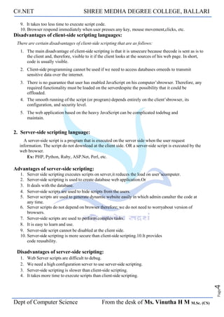 C#.NET SHREE MEDHA DEGREE COLLEGE, BALLARI
Dept of Computer Science From the desk of Ms. Vinutha H M M.Sc. (CS)
Page
4
9. It takes too less time to execute script code.
10. Browser respond immediately when user presses any key, mouse movement,clicks, etc.
Disadvantages of client-side scripting languages:
There are certain disadvantages of client-side scripting that are as follows:
1. The main disadvantage of client-side scripting is that it is unsecure because thecode is sent as is to
the client and, therefore, visible to it if the client looks at the sources of his web page. In short,
code is usually visible.
2. Client-side programming cannot be used if we need to access databases orneeds to transmit
sensitive data over the internet.
3. There is no guarantee that user has enabled JavaScript on his computer’sbrowser. Therefore, any
required functionality must be loaded on the serverdespite the possibility that it could be
offloaded.
4. The smooth running of the script (or program) depends entirely on the client’sbrowser, its
configuration, and security level.
5. The web application based on the heavy JavaScript can be complicated todebug and
maintain.
2. Server-side scripting language:
A server-side script is a program that is executed on the server side when the user request
information. The script do not download at the client side. OR a server-side script is executed by the
web browser.
Ex: PHP, Python, Ruby, ASP.Net, Perl, etc.
Advantages of server-side scripting:
1. Server side scripting executes scripts on server,it reduces the load on user’scomputer.
2. Server-side scripting is used to create database web application.Or
3. It deals with the database.
4. Server-side scripts are used to hide scripts from the users.
5. Server scripts are used to generate dynamic website easily in which admin canalter the code at
any time.
6. Server scripts do not depend on browser therefore; we do not need to worryabout version of
browsers.
7. Server-side scripts are used to perform complex tasks.
8. It is easy to learn and use.
9. Server-side script cannot be disabled at the client side.
10. Server-side scripting is more secure than client-side scripting.10.It provides
code reusability.
Disadvantages of server-side scripting:
1. Web Server scripts are difficult to debug.
2. We need a high configuration server to use server-side scripting.
3. Server-side scripting is slower than client-side scripting.
4. It takes more time to execute scripts than client-side scripting.
 
