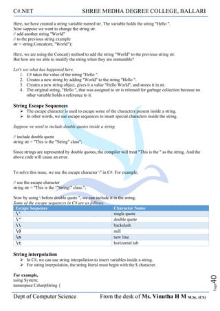 C#.NET SHREE MEDHA DEGREE COLLEGE, BALLARI
Dept of Computer Science From the desk of Ms. Vinutha H M M.Sc. (CS)
Page
40
Here, we have created a string variable named str. The variable holds the string "Hello ".
Now suppose we want to change the string str.
// add another string "World"
// to the previous string example
str = string.Concat(str, "World");
Here, we are using the Concat() method to add the string "World" to the previous string str.
But how are we able to modify the string when they are immutable?
Let's see what has happened here,
1. C# takes the value of the string "Hello ".
2. Creates a new string by adding "World" to the string "Hello ".
3. Creates a new string object, gives it a value "Hello World", and stores it in str.
4. The original string, "Hello ", that was assigned to str is released for garbage collection because no
other variable holds a reference to it.
String Escape Sequences
➢ The escape character is used to escape some of the characters present inside a string.
➢ In other words, we use escape sequences to insert special characters inside the string.
Suppose we need to include double quotes inside a string.
// include double quote
string str = "This is the "String" class";
Since strings are represented by double quotes, the compiler will treat "This is the " as the string. And the
above code will cause an error.
To solve this issue, we use the escape character " in C#. For example,
// use the escape character
string str = "This is the "String" class.";
Now by using  before double quote ", we can include it in the string.
Some of the escape sequences in C# are as follows:
Escape Sequence Character Name
' single quote
" double quote
 backslash
0 null
n new line
t horizontal tab
String interpolation
➢ In C#, we can use string interpolation to insert variables inside a string.
➢ For string interpolation, the string literal must begin with the $ character.
For example,
using System;
namespace CsharpString {
 