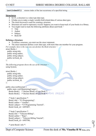 C#.NET SHREE MEDHA DEGREE COLLEGE, BALLARI
Dept of Computer Science From the desk of Ms. Vinutha H M M.Sc. (CS)
Page
42
LastIndexOf() returns index of the last occurrence of a specified string
Structures
➢ In C#, a structure is a value type data type.
➢ It helps you to make a single variable hold related data of various data types.
➢ The struct keyword is used for creating a structure.
➢ Structures are used to represent a record. Suppose you want to keep track of your books in a library.
➢ You might want to track the following attributes about each book −
▪ Title
▪ Author
▪ Subject
▪ Book ID
Defining a Structure
➢ To define a structure, you must use the struct statement.
➢ The struct statement defines a new data type, with more than one member for your program.
For example, here is the way you can declare the Book structure −
struct Books {
public string title;
public string author;
public string subject;
public int book_id;
};
The following program shows the use of the structure −
using System;
struct Books {
public string title;
public string author;
public string subject;
public int book_id;
};
public class testStructure {
public static void Main(string[] args) {
Books Book1; /* Declare Book1 of type Book */
Books Book2; /* Declare Book2 of type Book */
/* book 1 specification */
Book1.title = "C# Programming";
Book1.author = "vinutha";
Book1.subject = "C# Programming Tutorial";
Book1.book_id = 6495407;
/* book 2 specification */
Book2.title = "Telecom Billing";
Book2.author = "Raju";
Book2.subject = "Telecom Billing Tutorial";
Book2.book_id = 6495700;
/* print Book1 info */
 