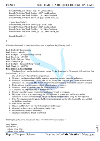 C#.NET SHREE MEDHA DEGREE COLLEGE, BALLARI
Dept of Computer Science From the desk of Ms. Vinutha H M M.Sc. (CS)
Page
43
Console.WriteLine( "Book 1 title : {0}", Book1.title);
Console.WriteLine("Book 1 author : {0}", Book1.author);
Console.WriteLine("Book 1 subject : {0}", Book1.subject);
Console.WriteLine("Book 1 book_id :{0}", Book1.book_id);
/* print Book2 info */
Console.WriteLine("Book 2 title : {0}", Book2.title);
Console.WriteLine("Book 2 author : {0}", Book2.author);
Console.WriteLine("Book 2 subject : {0}", Book2.subject);
Console.WriteLine("Book 2 book_id : {0}", Book2.book_id);
Console.ReadKey();
}
}
When the above code is compiled and executed, it produces the following result –
Book 1 title : C# Programming
Book 1 author : vinutha
Book 1 subject : C# Programming Tutorial
Book 1 book_id : 6495407
Book 2 title : Telecom Billing
Book 2 author : Raju
Book 2 subject : Telecom Billing Tutorial
Book 2 book_id : 6495700
Features of C# Structures
You have already used a simple structure named Books. Structures in C# are quite different from that
in traditional C or C++.
The C# structures have the following features −
➢ Structures can have methods, fields, indexers, properties, operator methods, and events.
➢ Structures can have defined constructors, but not destructors. However, you cannot define a default
constructor for a structure. The default constructor is automatically defined and cannot be changed.
➢ Unlike classes, structures cannot inherit other structures or classes.
➢ Structures cannot be used as a base for other structures or classes.
➢ A structure can implement one or more interfaces.
➢ Structure members cannot be specified as abstract, virtual, or protected.
➢ When you create a struct object using the New operator, it gets created and the appropriate
constructor is called. Unlike classes, structs can be instantiated without using the New operator.
➢ If the New operator is not used, the fields remain unassigned and the object cannot be used until all
the fields are initialized.
➢ Class versus Structure
➢ Classes and Structures have the following basic differences −
➢ classes are reference types and structs are value types
➢ structures do not support inheritance
➢ structures cannot have default constructor
In the light of the above discussions, let us rewrite the previous example −
using System;
struct Books {
private string title;
private string author;
 