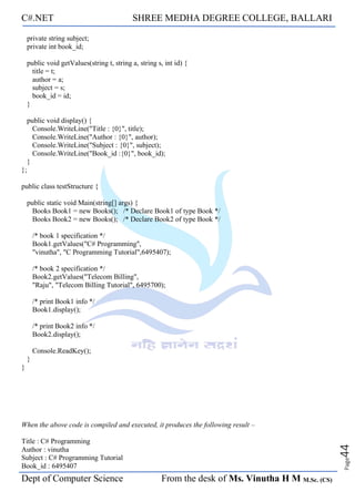 C#.NET SHREE MEDHA DEGREE COLLEGE, BALLARI
Dept of Computer Science From the desk of Ms. Vinutha H M M.Sc. (CS)
Page
44
private string subject;
private int book_id;
public void getValues(string t, string a, string s, int id) {
title = t;
author = a;
subject = s;
book_id = id;
}
public void display() {
Console.WriteLine("Title : {0}", title);
Console.WriteLine("Author : {0}", author);
Console.WriteLine("Subject : {0}", subject);
Console.WriteLine("Book_id :{0}", book_id);
}
};
public class testStructure {
public static void Main(string[] args) {
Books Book1 = new Books(); /* Declare Book1 of type Book */
Books Book2 = new Books(); /* Declare Book2 of type Book */
/* book 1 specification */
Book1.getValues("C# Programming",
"vinutha", "C Programming Tutorial",6495407);
/* book 2 specification */
Book2.getValues("Telecom Billing",
"Raju", "Telecom Billing Tutorial", 6495700);
/* print Book1 info */
Book1.display();
/* print Book2 info */
Book2.display();
Console.ReadKey();
}
}
When the above code is compiled and executed, it produces the following result –
Title : C# Programming
Author : vinutha
Subject : C# Programming Tutorial
Book_id : 6495407
 