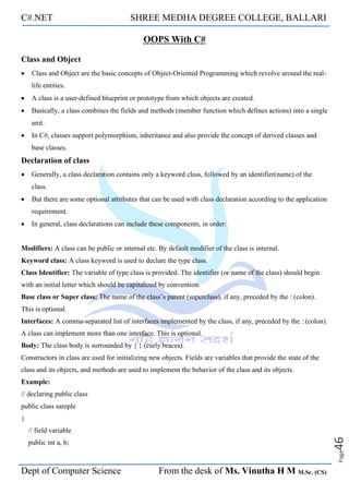 C#.NET SHREE MEDHA DEGREE COLLEGE, BALLARI
Dept of Computer Science From the desk of Ms. Vinutha H M M.Sc. (CS)
Page
46
OOPS With C#
Class and Object
• Class and Object are the basic concepts of Object-Oriented Programming which revolve around the real-
life entities.
• A class is a user-defined blueprint or prototype from which objects are created.
• Basically, a class combines the fields and methods (member function which defines actions) into a single
unit.
• In C#, classes support polymorphism, inheritance and also provide the concept of derived classes and
base classes.
Declaration of class
• Generally, a class declaration contains only a keyword class, followed by an identifier(name) of the
class.
• But there are some optional attributes that can be used with class declaration according to the application
requirement.
• In general, class declarations can include these components, in order:
Modifiers: A class can be public or internal etc. By default modifier of the class is internal.
Keyword class: A class keyword is used to declare the type class.
Class Identifier: The variable of type class is provided. The identifier (or name of the class) should begin
with an initial letter which should be capitalized by convention.
Base class or Super class: The name of the class’s parent (superclass), if any, preceded by the : (colon).
This is optional.
Interfaces: A comma-separated list of interfaces implemented by the class, if any, preceded by the : (colon).
A class can implement more than one interface. This is optional.
Body: The class body is surrounded by { } (curly braces).
Constructors in class are used for initializing new objects. Fields are variables that provide the state of the
class and its objects, and methods are used to implement the behavior of the class and its objects.
Example:
// declaring public class
public class sample
{
// field variable
public int a, b;
 