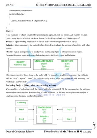 C#.NET SHREE MEDHA DEGREE COLLEGE, BALLARI
Dept of Computer Science From the desk of Ms. Vinutha H M M.Sc. (CS)
Page
47
// member function or method
public void display()
{
Console.WriteLine(“Class & Objects in C#”);
}
}
Objects
It is a basic unit of Object-Oriented Programming and represents real-life entities. A typical C# program
creates many objects, which as you know, interact by invoking methods. An object consists of:
State: It is represented by attributes of an object. It also reflects the properties of an object.
Behavior: It is represented by the methods of an object. It also reflects the response of an object with other
objects.
Identity: It gives a unique name to an object and enables one object to interact with other objects.
Consider Dog as an object and see the below diagram for its identity, state, and behavior.
Objects correspond to things found in the real world. For example, a graphics program may have objects
such as “circle”, “square”, “menu”. An online shopping system might have objects such as “shopping cart”,
“customer”, and “product”.
Declaring Objects (Also called instantiating a class)
When an object of a class is created, the class is said to be instantiated. All the instances share the attributes
and the behavior of the class. But the values of those attributes, i.e. the state are unique for each object. A
single class may have any number of instances.
 