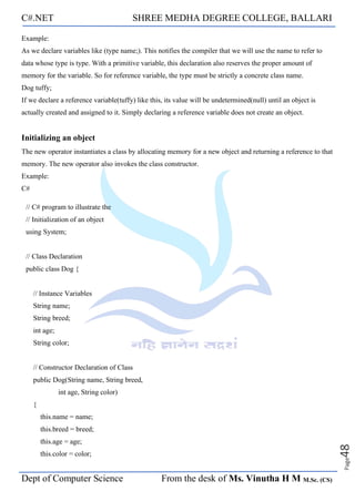 C#.NET SHREE MEDHA DEGREE COLLEGE, BALLARI
Dept of Computer Science From the desk of Ms. Vinutha H M M.Sc. (CS)
Page
48
Example:
As we declare variables like (type name;). This notifies the compiler that we will use the name to refer to
data whose type is type. With a primitive variable, this declaration also reserves the proper amount of
memory for the variable. So for reference variable, the type must be strictly a concrete class name.
Dog tuffy;
If we declare a reference variable(tuffy) like this, its value will be undetermined(null) until an object is
actually created and assigned to it. Simply declaring a reference variable does not create an object.
Initializing an object
The new operator instantiates a class by allocating memory for a new object and returning a reference to that
memory. The new operator also invokes the class constructor.
Example:
C#
// C# program to illustrate the
// Initialization of an object
using System;
// Class Declaration
public class Dog {
// Instance Variables
String name;
String breed;
int age;
String color;
// Constructor Declaration of Class
public Dog(String name, String breed,
int age, String color)
{
this.name = name;
this.breed = breed;
this.age = age;
this.color = color;
 