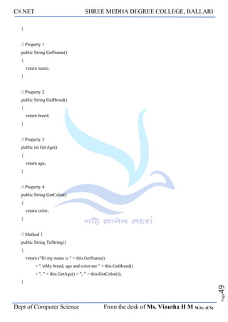 C#.NET SHREE MEDHA DEGREE COLLEGE, BALLARI
Dept of Computer Science From the desk of Ms. Vinutha H M M.Sc. (CS)
Page
49
}
// Property 1
public String GetName()
{
return name;
}
// Property 2
public String GetBreed()
{
return breed;
}
// Property 3
public int GetAge()
{
return age;
}
// Property 4
public String GetColor()
{
return color;
}
// Method 1
public String ToString()
{
return ("Hi my name is " + this.GetName()
+ ".nMy breed, age and color are " + this.GetBreed()
+ ", " + this.GetAge() + ", " + this.GetColor());
}
 