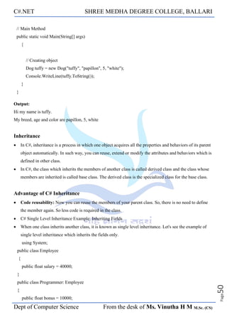 C#.NET SHREE MEDHA DEGREE COLLEGE, BALLARI
Dept of Computer Science From the desk of Ms. Vinutha H M M.Sc. (CS)
Page
50
// Main Method
public static void Main(String[] args)
{
// Creating object
Dog tuffy = new Dog("tuffy", "papillon", 5, "white");
Console.WriteLine(tuffy.ToString());
}
}
Output:
Hi my name is tuffy.
My breed, age and color are papillon, 5, white
Inheritance
• In C#, inheritance is a process in which one object acquires all the properties and behaviors of its parent
object automatically. In such way, you can reuse, extend or modify the attributes and behaviors which is
defined in other class.
• In C#, the class which inherits the members of another class is called derived class and the class whose
members are inherited is called base class. The derived class is the specialized class for the base class.
Advantage of C# Inheritance
• Code reusability: Now you can reuse the members of your parent class. So, there is no need to define
the member again. So less code is required in the class.
• C# Single Level Inheritance Example: Inheriting Fields
• When one class inherits another class, it is known as single level inheritance. Let's see the example of
single level inheritance which inherits the fields only.
using System;
public class Employee
{
public float salary = 40000;
}
public class Programmer: Employee
{
public float bonus = 10000;
 