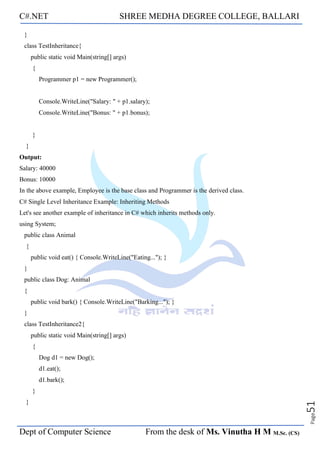 C#.NET SHREE MEDHA DEGREE COLLEGE, BALLARI
Dept of Computer Science From the desk of Ms. Vinutha H M M.Sc. (CS)
Page
51
}
class TestInheritance{
public static void Main(string[] args)
{
Programmer p1 = new Programmer();
Console.WriteLine("Salary: " + p1.salary);
Console.WriteLine("Bonus: " + p1.bonus);
}
}
Output:
Salary: 40000
Bonus: 10000
In the above example, Employee is the base class and Programmer is the derived class.
C# Single Level Inheritance Example: Inheriting Methods
Let's see another example of inheritance in C# which inherits methods only.
using System;
public class Animal
{
public void eat() { Console.WriteLine("Eating..."); }
}
public class Dog: Animal
{
public void bark() { Console.WriteLine("Barking..."); }
}
class TestInheritance2{
public static void Main(string[] args)
{
Dog d1 = new Dog();
d1.eat();
d1.bark();
}
}
 