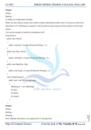 C#.NET SHREE MEDHA DEGREE COLLEGE, BALLARI
Dept of Computer Science From the desk of Ms. Vinutha H M M.Sc. (CS)
Page
52
Output:
Eating...
Barking...
C# Multi Level Inheritance Example
When one class inherits another class which is further inherited by another class, it is known as multi level
inheritance in C#. Inheritance is transitive so the last derived class acquires all the members of all its base
classes.
Let's see the example of multi level inheritance in C#.
using System;
public class Animal
{
public void eat() { Console.WriteLine("Eating..."); }
}
public class Dog: Animal
{
public void bark() { Console.WriteLine("Barking..."); }
}
public class BabyDog : Dog
{
public void weep() { Console.WriteLine("Weeping..."); }
}
class TestInheritance2{
public static void Main(string[] args)
{
BabyDog d1 = new BabyDog();
d1.eat();
d1.bark();
d1.weep();
}
}
Output:
Eating...
Barking...
Weeping...
Note: Multiple inheritance is not supported in C# through class.
 