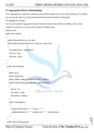 C#.NET SHREE MEDHA DEGREE COLLEGE, BALLARI
Dept of Computer Science From the desk of Ms. Vinutha H M M.Sc. (CS)
Page
53
C# Aggregation (HAS-A Relationship)
In C#, aggregation is a process in which one class defines another class as any entity reference. It is another
way to reuse the class. It is a form of association that represents HAS-A relationship.
C# Aggregation Example
Let's see an example of aggregation where Employee class has the reference of Address class as data
member. In such way, it can reuse the members of Address class.
using System;
public class Address
{
public string addressLine, city, state;
public Address(string addressLine, string city, string state)
{
this.addressLine = addressLine;
this.city = city;
this.state = state;
}
}
public class Employee
{
public int id;
public string name;
public Address address;//Employee HAS-A Address
public Employee(int id, string name, Address address)
{
this.id = id;
this.name = name;
this.address = address;
}
public void display()
{
Console.WriteLine(id + " " + name + " " +
address.addressLine + " " + address.city + " " + address.state);
}
}
public class TestAggregation
 