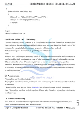 C#.NET SHREE MEDHA DEGREE COLLEGE, BALLARI
Dept of Computer Science From the desk of Ms. Vinutha H M M.Sc. (CS)
Page
54
{
public static void Main(string[] args)
{
Address a1=new Address("G-13, Sec-3","Noida","UP");
Employee e1 = new Employee(1,"Sonoo",a1);
e1.display();
}
}
Output:
1 Sonoo G-13 Sec-3 Noida UP
Inheritance and an "is a" relationship
Ordinarily, inheritance is used to express an "is a" relationship between a base class and one or more derived
classes, where the derived classes are specialized versions of the base class; the derived class is a type of the
base class. For example, the Publication class represents a publication of any kind, and
the Book and Magazine classes represent specific types of publications.
Note
A class or struct can implement one or more interfaces. While interface implementation is often presented as
a workaround for single inheritance or as a way of using inheritance with structs, it is intended to express a
different relationship (a "can do" relationship) between an interface and its implementing type than
inheritance. An interface defines a subset of functionality (such as the ability to test for equality, to compare
or sort objects, or to support culture-sensitive parsing and formatting) that the interface makes available to
its implementing types.
C# Polymorphism
Polymorphism and Overriding Methods
Polymorphism means "many forms", and it occurs when we have many classes that are related to each other
by inheritance.
Like we specified in the previous chapter; Inheritance lets us inherit fields and methods from another
class. Polymorphism uses those methods to perform different tasks. This allows us to perform a single action
in different ways.
C# Member Overloading
If we create two or more members having same name but different in number or type of parameter, it is
known as member overloading. In C#, we can overload:
 