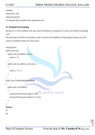 C#.NET SHREE MEDHA DEGREE COLLEGE, BALLARI
Dept of Computer Science From the desk of Ms. Vinutha H M M.Sc. (CS)
Page
55
methods,
constructors, and
indexed properties
It is because these members have parameters only.
C# Method Overloading
Having two or more methods with same name but different in parameters, is known as method overloading
in C#.
The advantage of method overloading is that it increases the readability of the program because you don't
need to use different names for same action.
using System;
public class Cal{
public static int add(int a,int b){
return a + b;
}
public static int add(int a, int b, int c)
{
return a + b + c;
}
}
public class TestMemberOverloading
{
public static void Main()
{
Console.WriteLine(Cal.add(12, 23));
Console.WriteLine(Cal.add(12, 23, 25));
}
}
Output:
35
60
 