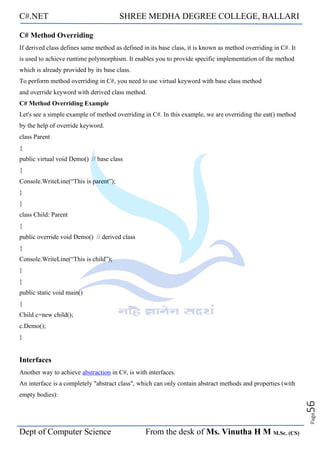 C#.NET SHREE MEDHA DEGREE COLLEGE, BALLARI
Dept of Computer Science From the desk of Ms. Vinutha H M M.Sc. (CS)
Page
56
C# Method Overriding
If derived class defines same method as defined in its base class, it is known as method overriding in C#. It
is used to achieve runtime polymorphism. It enables you to provide specific implementation of the method
which is already provided by its base class.
To perform method overriding in C#, you need to use virtual keyword with base class method
and override keyword with derived class method.
C# Method Overriding Example
Let's see a simple example of method overriding in C#. In this example, we are overriding the eat() method
by the help of override keyword.
class Parent
{
public virtual void Demo() // base class
{
Console.WriteLine(“This is parent”);
}
}
class Child: Parent
{
public override void Demo() // derived class
{
Console.WriteLine(“This is child”);
}
}
public static void main()
{
Child c=new child();
c.Demo();
}
Interfaces
Another way to achieve abstraction in C#, is with interfaces.
An interface is a completely "abstract class", which can only contain abstract methods and properties (with
empty bodies):
 