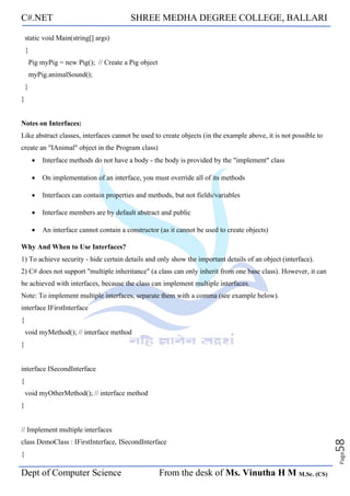C#.NET SHREE MEDHA DEGREE COLLEGE, BALLARI
Dept of Computer Science From the desk of Ms. Vinutha H M M.Sc. (CS)
Page
58
static void Main(string[] args)
{
Pig myPig = new Pig(); // Create a Pig object
myPig.animalSound();
}
}
Notes on Interfaces:
Like abstract classes, interfaces cannot be used to create objects (in the example above, it is not possible to
create an "IAnimal" object in the Program class)
• Interface methods do not have a body - the body is provided by the "implement" class
• On implementation of an interface, you must override all of its methods
• Interfaces can contain properties and methods, but not fields/variables
• Interface members are by default abstract and public
• An interface cannot contain a constructor (as it cannot be used to create objects)
Why And When to Use Interfaces?
1) To achieve security - hide certain details and only show the important details of an object (interface).
2) C# does not support "multiple inheritance" (a class can only inherit from one base class). However, it can
be achieved with interfaces, because the class can implement multiple interfaces.
Note: To implement multiple interfaces, separate them with a comma (see example below).
interface IFirstInterface
{
void myMethod(); // interface method
}
interface ISecondInterface
{
void myOtherMethod(); // interface method
}
// Implement multiple interfaces
class DemoClass : IFirstInterface, ISecondInterface
{
 