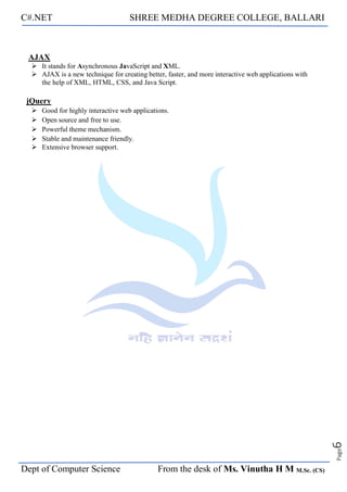 C#.NET SHREE MEDHA DEGREE COLLEGE, BALLARI
Dept of Computer Science From the desk of Ms. Vinutha H M M.Sc. (CS)
Page
6
AJAX
➢ It stands for Asynchronous JavaScript and XML.
➢ AJAX is a new technique for creating better, faster, and more interactive web applications with
the help of XML, HTML, CSS, and Java Script.
jQuery
➢ Good for highly interactive web applications.
➢ Open source and free to use.
➢ Powerful theme mechanism.
➢ Stable and maintenance friendly.
➢ Extensive browser support.
 