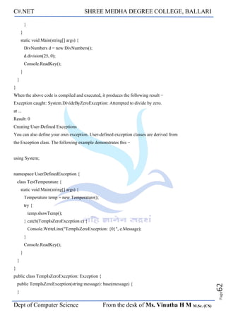 C#.NET SHREE MEDHA DEGREE COLLEGE, BALLARI
Dept of Computer Science From the desk of Ms. Vinutha H M M.Sc. (CS)
Page
62
}
}
static void Main(string[] args) {
DivNumbers d = new DivNumbers();
d.division(25, 0);
Console.ReadKey();
}
}
}
When the above code is compiled and executed, it produces the following result −
Exception caught: System.DivideByZeroException: Attempted to divide by zero.
at ...
Result: 0
Creating User-Defined Exceptions
You can also define your own exception. User-defined exception classes are derived from
the Exception class. The following example demonstrates this −
using System;
namespace UserDefinedException {
class TestTemperature {
static void Main(string[] args) {
Temperature temp = new Temperature();
try {
temp.showTemp();
} catch(TempIsZeroException e) {
Console.WriteLine("TempIsZeroException: {0}", e.Message);
}
Console.ReadKey();
}
}
}
public class TempIsZeroException: Exception {
public TempIsZeroException(string message): base(message) {
}
 