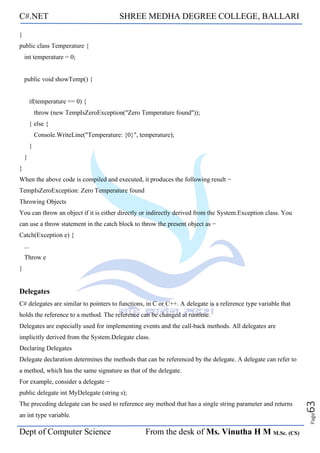 C#.NET SHREE MEDHA DEGREE COLLEGE, BALLARI
Dept of Computer Science From the desk of Ms. Vinutha H M M.Sc. (CS)
Page
63
}
public class Temperature {
int temperature = 0;
public void showTemp() {
if(temperature == 0) {
throw (new TempIsZeroException("Zero Temperature found"));
} else {
Console.WriteLine("Temperature: {0}", temperature);
}
}
}
When the above code is compiled and executed, it produces the following result −
TempIsZeroException: Zero Temperature found
Throwing Objects
You can throw an object if it is either directly or indirectly derived from the System.Exception class. You
can use a throw statement in the catch block to throw the present object as −
Catch(Exception e) {
...
Throw e
}
Delegates
C# delegates are similar to pointers to functions, in C or C++. A delegate is a reference type variable that
holds the reference to a method. The reference can be changed at runtime.
Delegates are especially used for implementing events and the call-back methods. All delegates are
implicitly derived from the System.Delegate class.
Declaring Delegates
Delegate declaration determines the methods that can be referenced by the delegate. A delegate can refer to
a method, which has the same signature as that of the delegate.
For example, consider a delegate −
public delegate int MyDelegate (string s);
The preceding delegate can be used to reference any method that has a single string parameter and returns
an int type variable.
 