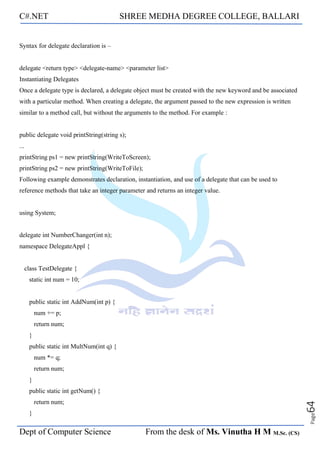 C#.NET SHREE MEDHA DEGREE COLLEGE, BALLARI
Dept of Computer Science From the desk of Ms. Vinutha H M M.Sc. (CS)
Page
64
Syntax for delegate declaration is –
delegate <return type> <delegate-name> <parameter list>
Instantiating Delegates
Once a delegate type is declared, a delegate object must be created with the new keyword and be associated
with a particular method. When creating a delegate, the argument passed to the new expression is written
similar to a method call, but without the arguments to the method. For example :
public delegate void printString(string s);
...
printString ps1 = new printString(WriteToScreen);
printString ps2 = new printString(WriteToFile);
Following example demonstrates declaration, instantiation, and use of a delegate that can be used to
reference methods that take an integer parameter and returns an integer value.
using System;
delegate int NumberChanger(int n);
namespace DelegateAppl {
class TestDelegate {
static int num = 10;
public static int AddNum(int p) {
num += p;
return num;
}
public static int MultNum(int q) {
num *= q;
return num;
}
public static int getNum() {
return num;
}
 