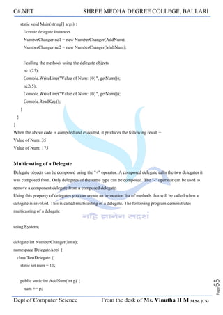 C#.NET SHREE MEDHA DEGREE COLLEGE, BALLARI
Dept of Computer Science From the desk of Ms. Vinutha H M M.Sc. (CS)
Page
65
static void Main(string[] args) {
//create delegate instances
NumberChanger nc1 = new NumberChanger(AddNum);
NumberChanger nc2 = new NumberChanger(MultNum);
//calling the methods using the delegate objects
nc1(25);
Console.WriteLine("Value of Num: {0}", getNum());
nc2(5);
Console.WriteLine("Value of Num: {0}", getNum());
Console.ReadKey();
}
}
}
When the above code is compiled and executed, it produces the following result −
Value of Num: 35
Value of Num: 175
Multicasting of a Delegate
Delegate objects can be composed using the "+" operator. A composed delegate calls the two delegates it
was composed from. Only delegates of the same type can be composed. The "-" operator can be used to
remove a component delegate from a composed delegate.
Using this property of delegates you can create an invocation list of methods that will be called when a
delegate is invoked. This is called multicasting of a delegate. The following program demonstrates
multicasting of a delegate −
using System;
delegate int NumberChanger(int n);
namespace DelegateAppl {
class TestDelegate {
static int num = 10;
public static int AddNum(int p) {
num += p;
 