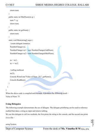 C#.NET SHREE MEDHA DEGREE COLLEGE, BALLARI
Dept of Computer Science From the desk of Ms. Vinutha H M M.Sc. (CS)
Page
66
return num;
}
public static int MultNum(int q) {
num *= q;
return num;
}
public static int getNum() {
return num;
}
static void Main(string[] args) {
//create delegate instances
NumberChanger nc;
NumberChanger nc1 = new NumberChanger(AddNum);
NumberChanger nc2 = new NumberChanger(MultNum);
nc = nc1;
nc += nc2;
//calling multicast
nc(5);
Console.WriteLine("Value of Num: {0}", getNum());
Console.ReadKey();
}
}
}
When the above code is compiled and executed, it produces the following result −
Value of Num: 75
Using Delegates
The following example demonstrates the use of delegate. The delegate printString can be used to reference
method that takes a string as input and returns nothing.
We use this delegate to call two methods, the first prints the string to the console, and the second one prints
it to a file −
using System;
 