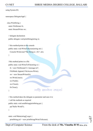 C#.NET SHREE MEDHA DEGREE COLLEGE, BALLARI
Dept of Computer Science From the desk of Ms. Vinutha H M M.Sc. (CS)
Page
67
using System.IO;
namespace DelegateAppl {
class PrintString {
static FileStream fs;
static StreamWriter sw;
// delegate declaration
public delegate void printString(string s);
// this method prints to the console
public static void WriteToScreen(string str) {
Console.WriteLine("The String is: {0}", str);
}
//this method prints to a file
public static void WriteToFile(string s) {
fs = new FileStream("c:message.txt",
FileMode.Append, FileAccess.Write);
sw = new StreamWriter(fs);
sw.WriteLine(s);
sw.Flush();
sw.Close();
fs.Close();
}
// this method takes the delegate as parameter and uses it to
// call the methods as required
public static void sendString(printString ps) {
ps("Hello World");
}
static void Main(string[] args) {
printString ps1 = new printString(WriteToScreen);
 