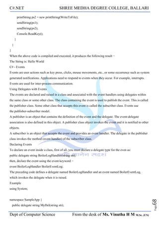 C#.NET SHREE MEDHA DEGREE COLLEGE, BALLARI
Dept of Computer Science From the desk of Ms. Vinutha H M M.Sc. (CS)
Page
68
printString ps2 = new printString(WriteToFile);
sendString(ps1);
sendString(ps2);
Console.ReadKey();
}
}
}
When the above code is compiled and executed, it produces the following result −
The String is: Hello World
C# - Events
Events are user actions such as key press, clicks, mouse movements, etc., or some occurrence such as system
generated notifications. Applications need to respond to events when they occur. For example, interrupts.
Events are used for inter-process communication.
Using Delegates with Events
The events are declared and raised in a class and associated with the event handlers using delegates within
the same class or some other class. The class containing the event is used to publish the event. This is called
the publisher class. Some other class that accepts this event is called the subscriber class. Events use
the publisher-subscriber model.
A publisher is an object that contains the definition of the event and the delegate. The event-delegate
association is also defined in this object. A publisher class object invokes the event and it is notified to other
objects.
A subscriber is an object that accepts the event and provides an event handler. The delegate in the publisher
class invokes the method (event handler) of the subscriber class.
Declaring Events
To declare an event inside a class, first of all, you must declare a delegate type for the even as:
public delegate string BoilerLogHandler(string str);
then, declare the event using the event keyword −
event BoilerLogHandler BoilerEventLog;
The preceding code defines a delegate named BoilerLogHandler and an event named BoilerEventLog,
which invokes the delegate when it is raised.
Example
using System;
namespace SampleApp {
public delegate string MyDel(string str);
 