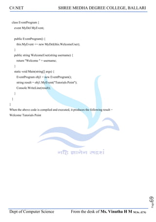 C#.NET SHREE MEDHA DEGREE COLLEGE, BALLARI
Dept of Computer Science From the desk of Ms. Vinutha H M M.Sc. (CS)
Page
69
class EventProgram {
event MyDel MyEvent;
public EventProgram() {
this.MyEvent += new MyDel(this.WelcomeUser);
}
public string WelcomeUser(string username) {
return "Welcome " + username;
}
static void Main(string[] args) {
EventProgram obj1 = new EventProgram();
string result = obj1.MyEvent("Tutorials Point");
Console.WriteLine(result);
}
}
}
When the above code is compiled and executed, it produces the following result −
Welcome Tutorials Point
 